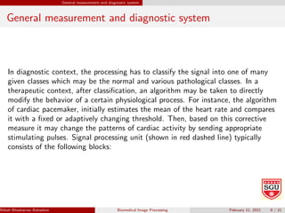 General measurement and diagnostic system
General measurement and diagnostic system
In diagnostic context, the processing has to classify the signal into one of many
given classes which may be the normal and various pathological classes. In a
therapeutic context, after classification, an algorithm may be taken to directly
modify the behavior of a certain physiological process. For instance, the algorithm
of cardiac pacemaker, initially estimates the mean of the heart rate and compares
it with a fixed or adaptively changing threshold. Then, based on this corrective
measure it may change the patterns of cardiac activity by sending appropriate
stimulating pulses. Signal processing unit (shown in red dashed line) typically
consists of the following blocks:
Nilesh Bhaskarrao Bahadure Ph.D., M.E., B.E. (Sanjay Ghodawat University)
Biomedical Image Processing February 11, 2021 9 / 21
 