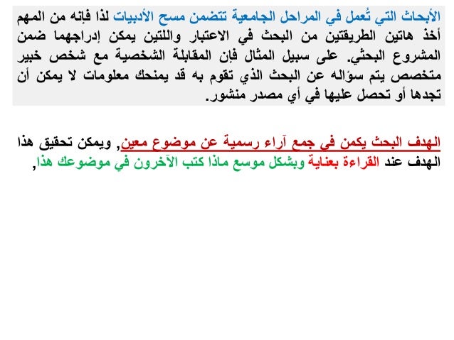 ‫األبحاث‬
‫التي‬
‫عمل‬ُ‫ت‬
‫في‬
‫المراحل‬
‫الجامعية‬
‫تتضمن‬
‫مسح‬
‫األدبيات‬
‫لذا‬
‫فإنه‬
‫من‬
‫المهم‬
‫أخذ‬
‫هاتين‬
‫الطريقتين‬
‫من‬
‫البحث‬
‫في‬
‫االعتبار‬
‫واللتين‬
‫يمكن‬
‫إدراجهما‬
‫ضمن‬
‫المشروع‬
‫البحثي‬
.
‫على‬
‫سبيل‬
‫المثال‬
‫فإن‬
‫المقابلة‬
‫الشخصية‬
‫مع‬
‫شخص‬
‫خ‬
‫بير‬
‫متخصص‬
‫يتم‬
‫سؤاله‬
‫عن‬
‫البحث‬
‫الذي‬
‫تقوم‬
‫به‬
‫قد‬
‫يمنحك‬
‫معلومات‬
‫ال‬
‫يمكن‬
‫أ‬
‫ن‬
‫تجدها‬
‫أو‬
‫تحصل‬
‫عليها‬
‫في‬
‫أي‬
‫مصدر‬
‫منشور‬
.
‫الهدف‬
‫البحث‬
‫يكمن‬
‫في‬
‫جمع‬
‫آراء‬
‫رسمية‬
‫عن‬
‫موضوع‬
‫معين‬
,
‫ويمكن‬
‫تحقيق‬
‫ه‬
‫ذا‬
‫الهدف‬
‫عند‬
‫القراءة‬
‫بعناية‬
‫وبشكل‬
‫موسع‬
‫ماذا‬
‫كتب‬
‫اآلخرون‬
‫في‬
‫موضوعك‬
‫هذا‬
,
 