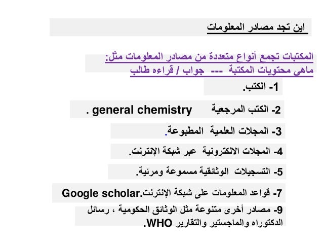 ‫مثل‬ ‫المعلومات‬ ‫مصادر‬ ‫من‬ ‫متعددة‬ ‫أنواع‬ ‫تجمع‬ ‫المكتبات‬
:
‫المكتبة‬ ‫محتويات‬ ‫ماهي‬
---
‫جواب‬
/
‫طالب‬ ‫قراءه‬
1
-
‫الكتب‬
.
2
-
‫الكتب‬
‫المرجعية‬
general chemistry
.
3
-
‫المطبوعة‬ ‫العلمية‬ ‫المجالت‬
.
4
-
‫اإلنترنت‬ ‫شبكة‬ ‫عبر‬ ‫االلكترونية‬ ‫المجالت‬
.
5
-
‫ومرئية‬ ‫مسموعة‬ ‫الوثائقية‬ ‫التسجيالت‬
.
7
-
‫اإلنترنت‬ ‫شبكة‬ ‫على‬ ‫المعلومات‬ ‫قواعد‬
.
Google scholar
9
-
‫رسائل‬ ، ‫الحكومية‬ ‫الوثائق‬ ‫مثل‬ ‫متنوعة‬ ‫أخرى‬ ‫مصادر‬
‫والتقارير‬ ‫والماجستير‬ ‫الدكتوراه‬
WHO
.
‫المعلومات‬ ‫مصادر‬ ‫تجد‬ ‫اين‬
 