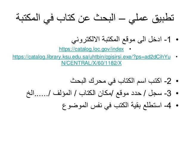 ‫عملي‬ ‫تطبيق‬
–
‫الم‬ ‫في‬ ‫كتاب‬ ‫عن‬ ‫البحث‬
‫كتبة‬
•
1
-
‫االلكتروني‬ ‫المكتبة‬ ‫موقع‬ ‫الى‬ ‫ادخل‬
•
https://catalog.loc.gov/index
•
https://catalog.library.ksu.edu.sa/uhtbin/cgisirsi.exe/?ps=ad2dCihYu
N/CENTRAL/X/60/1182/X
•
2
-
‫البحث‬ ‫محرك‬ ‫في‬ ‫الكتاب‬ ‫اسم‬ ‫اكتب‬
•
3
-
‫سجل‬
/
‫موقع‬ ‫حدد‬
/
‫الكتاب‬ ‫مكان‬
/
‫المؤلف‬
....../
‫الخ‬
•
4
-
‫الموضوع‬ ‫نفس‬ ‫في‬ ‫الكتب‬ ‫بقية‬ ‫استطلع‬
 