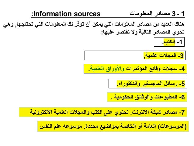 1
‫ـ‬
3
‫المعلومات‬ ‫مصادر‬
Information sources
:
‫تحتاجها‬ ‫التي‬ ‫المعلومات‬ ‫لك‬ ‫توفر‬ ‫أن‬ ‫يمكن‬ ‫التي‬ ‫المعلومات‬ ‫مصادر‬ ‫من‬ ‫العديد‬ ‫هناك‬
,
‫وهي‬
‫عليها‬ ‫تقتصر‬ ‫وال‬ ‫التالية‬ ‫المصادر‬ ‫تحوي‬
:
1
-
‫الكتب‬
.
(
‫الموسوعات‬
)
‫محددة‬ ‫بمواضيع‬ ‫الخاصة‬ ‫أو‬ ‫العامة‬
.
‫النفس‬ ‫علم‬ ‫موسوعه‬
3
-
‫علمية‬ ‫المجالت‬
,
4
-
‫المؤتمرات‬ ‫وقائع‬ ‫سجالت‬
‫العلمية‬ ‫واألوراق‬
.
5
-
‫والدكتوراه‬ ‫الماجستير‬ ‫رسائل‬
.
6
-
‫الحكومية‬ ‫والوثائق‬ ‫المطبوعات‬
.
7
-
‫اإلنترنت‬ ‫شبكة‬ ‫مصادر‬
.
‫االلكتر‬ ‫العلمية‬ ‫والمجالت‬ ‫الكتب‬ ‫على‬ ‫تحتوي‬
‫ونية‬
 