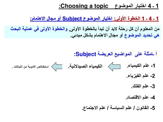 1
‫ـ‬
4
‫الموضوع‬ ‫اختيار‬
Choosing a topic
:
1
‫ـ‬
4
‫ـ‬
1
‫األولى‬ ‫الخطوة‬
:
‫الموضوع‬ ‫اختيار‬
Subject
‫االهتمام‬ ‫مجال‬ ‫أو‬
:
‫األولى‬ ‫بالخطوة‬ ‫تبدأ‬ ‫أن‬ ‫البد‬ ‫رحلة‬ ‫كل‬ ‫أن‬ ‫المعلوم‬ ‫من‬
,
‫الب‬ ‫عملية‬ ‫في‬ ‫األولى‬ ‫والخطوة‬
‫حث‬
‫الموضوع‬ ‫تحديد‬ ‫هي‬
‫مبدئي‬ ‫بشكل‬ ‫االهتمام‬ ‫مجال‬ ‫أو‬
.
‫العريضة‬ ‫المواضيع‬ ‫على‬ ‫ـامثلة‬ ‫أ‬
Subject
:
1
-
‫الكيمياء‬ ‫علم‬
.
2
-
‫الفيزيا‬ ‫علم‬
‫ء‬
.
3
-
‫الفلك‬ ‫علم‬
.
4
-
‫علم‬
‫االقتصاد‬
.
5
-
‫القانون‬
/
‫السياسة‬ ‫علم‬
/
‫االجتماع‬ ‫علم‬
.
‫الصيدالني‬ ‫الكيمياء‬
‫ة‬
.
‫النباتات‬ ‫من‬ ‫االدوية‬ ‫استخالص‬
.
 