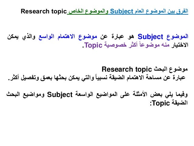‫الموضوع‬
Subject
‫هو‬
‫عبارة‬
‫عن‬
‫موضوع‬
‫االهتمام‬
‫الواسع‬
‫والذي‬
‫يمكن‬
‫االختيار‬
‫منه‬
‫موضوعا‬
‫أكثر‬
‫خصوصية‬
Topic
.
‫موضوع‬
‫البحث‬
Research topic
‫عبارة‬
‫عن‬
‫مساحة‬
‫االهتمام‬
‫الضيقة‬
‫نسبيا‬
‫والتي‬
‫يمكن‬
‫بحثها‬
‫بعمق‬
‫وتف‬
‫صيل‬
‫أكثر‬
.
‫وفيما‬
‫يلي‬
‫بعض‬
‫األمثلة‬
‫على‬
‫المواضيع‬
‫الواسعة‬
Subject
‫ومواضيع‬
‫البحث‬
‫الضيقة‬
Topic
:
‫العام‬ ‫الموضوع‬ ‫بين‬ ‫الفرق‬
Subject
‫الخاص‬ ‫والموضوع‬
Research topic
 