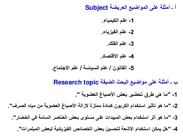 1
-
"
‫العضوية‬ ‫األصباغ‬ ‫بعض‬ ‫تحضير‬ ‫طرق‬ ‫هي‬ ‫ما‬
"
.
2
-
"
‫الصرف‬ ‫مياه‬ ‫من‬ ‫العضوية‬ ‫األصباغ‬ ‫الزالة‬ ‫ممتزة‬ ‫كمادة‬ ‫الكربون‬ ‫استخدام‬ ‫تأثير‬ ‫هو‬ ‫ما‬
."
3
-
"
‫الخ‬ ‫في‬ ‫السامة‬ ‫العناصر‬ ‫بعض‬ ‫مستوى‬ ‫على‬ ‫المبيدات‬ ‫بعض‬ ‫استخدام‬ ‫أثر‬ ‫هو‬ ‫ما‬
‫ضار‬
."
‫الضيقة‬ ‫البحث‬ ‫مواضيع‬ ‫على‬ ‫أمثلة‬ ‫ـ‬ ‫ب‬
Research topic
‫العريضة‬ ‫المواضيع‬ ‫على‬ ‫أمثلة‬ ‫ـ‬ ‫أ‬
Subject
1
-
‫الكيمياء‬ ‫علم‬
.
2
-
‫الفيزيا‬ ‫علم‬
‫ء‬
.
3
-
‫الفلك‬ ‫علم‬
.
4
-
‫علم‬
‫االقتصاد‬
.
5
-
‫القانون‬
/
‫السياسة‬ ‫علم‬
/
‫االجتماع‬ ‫علم‬
.
4
-
"
‫المب‬ ‫لبعض‬ ‫الفيزيائية‬ ‫الخصائص‬ ‫بعض‬ ‫لتحسين‬ ‫األشعة‬ ‫استخدام‬ ‫يمكن‬ ‫هل‬
‫لمرات‬
."
 