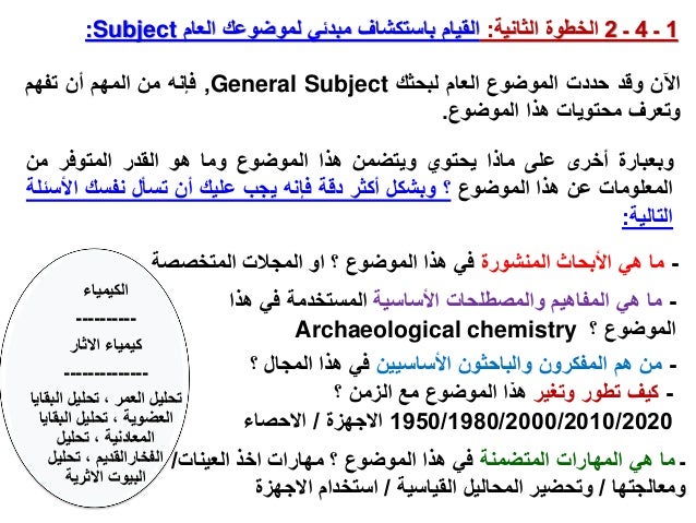 1
‫ـ‬
4
‫ـ‬
2
‫الثانية‬ ‫الخطوة‬
:
‫العام‬ ‫لموضوعك‬ ‫مبدئي‬ ‫باستكشاف‬ ‫القيام‬
Subject
:
‫اآلن‬
‫وقد‬
‫حددت‬
‫الموضوع‬
‫العام‬
‫لبحثك‬
General Subject
,
‫فإنه‬
‫من‬
‫المهم‬
‫أن‬
‫تفهم‬
‫وتعرف‬
‫محتويات‬
‫هذا‬
‫الموضوع‬
.
‫ـ‬
‫المتضمنة‬ ‫المهارات‬ ‫هي‬ ‫ما‬
‫العينات‬ ‫اخذ‬ ‫مهارات‬ ‫؟‬ ‫الموضوع‬ ‫هذا‬ ‫في‬
/
‫ومعالجتها‬
/
‫القياسية‬ ‫المحاليل‬ ‫وتحضير‬
/
‫االجهزة‬ ‫استخدام‬
‫وبعبارة‬
‫أخرى‬
‫على‬
‫ماذا‬
‫يحتوي‬
‫ويتضمن‬
‫هذا‬
‫الموضوع‬
‫وما‬
‫هو‬
‫القدر‬
‫المتوفر‬
‫من‬
‫المعلومات‬
‫عن‬
‫هذا‬
‫الموضوع‬
‫؟‬
‫وبشكل‬
‫أكثر‬
‫دقة‬
‫فإنه‬
‫يجب‬
‫عليك‬
‫أن‬
‫تسأل‬
‫نفسك‬
‫ا‬
‫ألسئلة‬
‫التالية‬
:
-
‫وتغير‬ ‫تطور‬ ‫كيف‬
‫؟‬ ‫الزمن‬ ‫مع‬ ‫الموضوع‬ ‫هذا‬
1950/1980/2000/2010/2020
‫االجهزة‬
/
‫االحصاء‬
-
‫األساسية‬ ‫والمصطلحات‬ ‫المفاهيم‬ ‫هي‬ ‫ما‬
‫هذا‬ ‫في‬ ‫المستخدمة‬
‫؟‬ ‫الموضوع‬
Archaeological chemistry
-
‫األساسيين‬ ‫والباحثون‬ ‫المفكرون‬ ‫هم‬ ‫من‬
‫؟‬ ‫المجال‬ ‫هذا‬ ‫في‬
-
‫المنشورة‬ ‫األبحاث‬ ‫هي‬ ‫ما‬
‫المتخصص‬ ‫المجالت‬ ‫او‬ ‫؟‬ ‫الموضوع‬ ‫هذا‬ ‫في‬
‫ة‬
‫الكيمياء‬
----------
‫االثار‬ ‫كيمياء‬
--------------
‫ال‬ ‫تحليل‬ ، ‫العمر‬ ‫تحليل‬
‫بقايا‬
‫البقا‬ ‫تحليل‬ ، ‫العضوية‬
‫يا‬
‫تحليل‬ ، ‫المعادنية‬
‫تحليل‬ ، ‫الفخارالقديم‬
‫االثرية‬ ‫البيوت‬
 