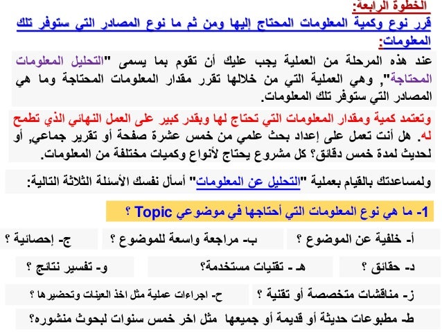 ‫الخطوة‬
‫الرابعة‬
:
‫قرر‬
‫نوع‬
‫وكمية‬
‫المعلومات‬
‫المحتاج‬
‫إليها‬
‫ومن‬
‫ثم‬
‫ما‬
‫نوع‬
‫المصادر‬
‫التي‬
‫ستوفر‬
‫تلك‬
‫المعلومات‬
:
‫عند‬
‫هذه‬
‫المرحلة‬
‫من‬
‫العملية‬
‫يجب‬
‫عليك‬
‫أن‬
‫تقوم‬
‫بما‬
‫يسمى‬
"
‫التحليل‬
‫المعلومات‬
‫المحتاجة‬
"
,
‫وهي‬
‫العملية‬
‫التي‬
‫من‬
‫خاللها‬
‫تقرر‬
‫مقدار‬
‫المعلومات‬
‫المحتاجة‬
‫وما‬
‫هي‬
‫المصادر‬
‫التي‬
‫ستوفر‬
‫تلك‬
‫المعلومات‬
.
‫وتعتمد‬
‫كمية‬
‫ومقدار‬
‫المعلومات‬
‫التي‬
‫تحتاج‬
‫لها‬
‫وبقدر‬
‫كبير‬
‫على‬
‫العمل‬
‫النهائي‬
‫ال‬
‫ذي‬
‫تطمح‬
‫له‬
.
‫هل‬
‫أنت‬
‫تعمل‬
‫على‬
‫إعداد‬
‫بحث‬
‫علمي‬
‫من‬
‫خمس‬
‫عشرة‬
‫صفحة‬
‫أو‬
‫تقرير‬
‫جماعي‬
,
‫أو‬
‫لحديث‬
‫لمدة‬
‫خمس‬
‫دقائق؟‬
‫كل‬
‫مشروع‬
‫يحتاج‬
‫ألنواع‬
‫وكميات‬
‫مختلفة‬
‫من‬
‫المعلومات‬
.
‫بعملية‬ ‫بالقيام‬ ‫ولمساعدتك‬
"
‫المعلومات‬ ‫عن‬ ‫التحليل‬
"
‫الثالث‬ ‫األسئلة‬ ‫نفسك‬ ‫أسأل‬
‫التالية‬ ‫ة‬
:
1
-
‫موضوعي‬ ‫في‬ ‫أحتاجها‬ ‫التي‬ ‫المعلومات‬ ‫نوع‬ ‫هي‬ ‫ما‬
Topic
‫؟‬
‫أ‬
-
‫؟‬ ‫الموضوع‬ ‫عن‬ ‫خلفية‬
‫ب‬
-
‫؟‬ ‫للموضوع‬ ‫واسعة‬ ‫مراجعة‬
‫ج‬
-
‫؟‬ ‫إحصائية‬
‫د‬
-
‫؟‬ ‫حقائق‬
‫هـ‬
-
‫مستخدمة؟‬ ‫تقنيات‬
‫و‬
-
‫نتائج‬ ‫تفسير‬
‫؟‬
‫ز‬
-
‫تقني‬ ‫أو‬ ‫متخصصة‬ ‫مناقشات‬
‫؟‬ ‫ة‬
‫ح‬
-
‫؟‬ ‫وتحضيرها‬ ‫العينات‬ ‫اخذ‬ ‫مثل‬ ‫عملية‬ ‫اجراءات‬
‫ط‬
-
‫منشوره؟‬ ‫لبحوث‬ ‫سنوات‬ ‫خمس‬ ‫اخر‬ ‫مثل‬ ‫جميعها‬ ‫أو‬ ‫قديمة‬ ‫أو‬ ‫حديثة‬ ‫مطبوعات‬
 