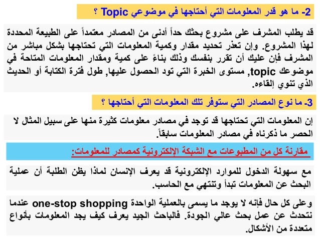 ‫للمعلومات‬ ‫كمصادر‬ ‫اإللكترونية‬ ‫الشبكة‬ ‫مع‬ ‫المطبوعات‬ ‫من‬ ‫كل‬ ‫مقارنة‬
:
‫مع‬
‫سهولة‬
‫الدخول‬
‫للموارد‬
‫اإللكترونية‬
‫قد‬
‫يعرف‬
‫اإلنسان‬
‫لماذا‬
‫يظن‬
‫الطلبة‬
‫أن‬
‫عملي‬
‫ة‬
‫البحث‬
‫عن‬
‫المعلومات‬
‫تبدأ‬
‫وتنتهي‬
‫مع‬
‫الحاسب‬
.
‫وعلى‬
‫كل‬
‫حال‬
‫فإنه‬
‫ال‬
‫يوجد‬
‫ما‬
‫يسمى‬
‫بالعملية‬
‫الواحدة‬
one-stop shopping
‫عندما‬
‫نتحدث‬
‫عن‬
‫عمل‬
‫بحث‬
‫عالي‬
‫الجودة‬
.
‫فالباحث‬
‫الجيد‬
‫يعرف‬
‫كيف‬
‫يجد‬
‫المعلومات‬
‫بأنو‬
‫اع‬
‫متعددة‬
‫من‬
‫األشكال‬
.
2
-
‫موضوعي‬ ‫في‬ ‫أحتاجها‬ ‫التي‬ ‫المعلومات‬ ‫قدر‬ ‫هو‬ ‫ما‬
Topic
‫؟‬
‫قد‬
‫يطلب‬
‫المشرف‬
‫على‬
‫مشروع‬
‫بحثك‬
‫حدا‬
‫أدنى‬
‫من‬
‫المصادر‬
‫معتمدا‬
‫على‬
‫الطبيعة‬
‫ا‬
‫لمحددة‬
‫لهذا‬
‫المشروع‬
.
‫وإن‬
‫تعذر‬
‫تحديد‬
‫مقدار‬
‫وكمية‬
‫المعلومات‬
‫التي‬
‫تحتاجها‬
‫بشكل‬
‫مباشر‬
‫م‬
‫ن‬
‫المشرف‬
‫فإن‬
‫عليك‬
‫أن‬
‫تقرر‬
‫بنفسك‬
‫وذلك‬
‫بناء‬
‫على‬
‫كمية‬
‫ومقدار‬
‫المعلومات‬
‫المتاح‬
‫ة‬
‫في‬
‫موضوعك‬
topic
,
‫مستوى‬
‫الخبرة‬
‫التي‬
‫تود‬
‫الحصول‬
‫عليها‬
,
‫طول‬
‫فترة‬
‫الكتابة‬
‫أو‬
‫الح‬
‫ديث‬
‫الذي‬
‫تنوي‬
‫إلقاءه‬
.
3
‫أحتاج‬ ‫التي‬ ‫المعلومات‬ ‫تلك‬ ‫ستوفر‬ ‫التي‬ ‫المصادر‬ ‫نوع‬ ‫ما‬ ‫ـ‬
‫؟‬ ‫ها‬
‫الم‬ ‫سبيل‬ ‫على‬ ‫منها‬ ‫كثيرة‬ ‫معلومات‬ ‫مصادر‬ ‫في‬ ‫توجد‬ ‫قد‬ ‫تحتاجها‬ ‫التي‬ ‫المعلومات‬ ‫إن‬
‫ال‬ ‫ثال‬
‫سابقا‬ ‫المعلومات‬ ‫مصادر‬ ‫في‬ ‫ذكرناه‬ ‫ما‬ ‫الحصر‬
.
 