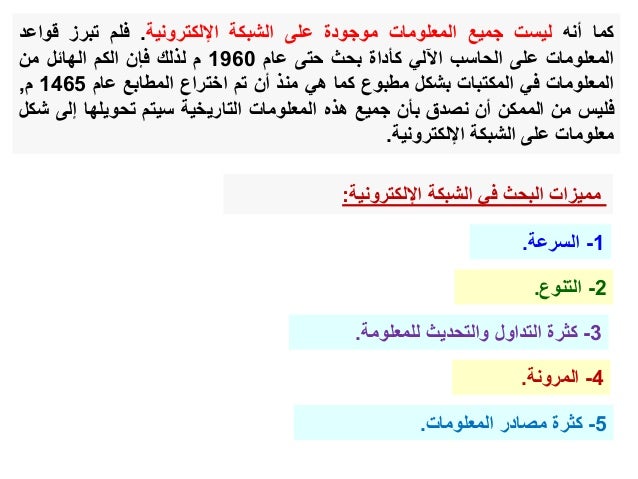 ‫كما‬
‫أنه‬
‫ليست‬
‫جميع‬
‫المعلومات‬
‫موجودة‬
‫على‬
‫الشبكة‬
‫اإللكترونية‬
.
‫فلم‬
‫تبرز‬
‫قواع‬
‫د‬
‫المعلومات‬
‫على‬
‫الحاسب‬
‫اآللي‬
‫كأداة‬
‫بحث‬
‫حتى‬
‫عام‬
1960
‫م‬
‫لذلك‬
‫فإن‬
‫الكم‬
‫الهائل‬
‫من‬
‫المعلومات‬
‫في‬
‫المكتبات‬
‫بشكل‬
‫مطبوع‬
‫كما‬
‫هي‬
‫منذ‬
‫أن‬
‫تم‬
‫اختراع‬
‫المطابع‬
‫عام‬
1465
‫م‬
,
‫فليس‬
‫من‬
‫الممكن‬
‫أن‬
‫نصدق‬
‫بأن‬
‫جميع‬
‫هذه‬
‫المعلومات‬
‫التاريخية‬
‫سيتم‬
‫تحويلها‬
‫إل‬
‫ى‬
‫شكل‬
‫معلومات‬
‫على‬
‫الشبكة‬
‫اإللكترونية‬
.
‫اإللكترونية‬ ‫الشبكة‬ ‫في‬ ‫البحث‬ ‫مميزات‬
:
1
-
‫السرعة‬
.
2
-
‫التنوع‬
.
3
-
‫للمعلومة‬ ‫والتحديث‬ ‫التداول‬ ‫كثرة‬
.
4
-
‫المرونة‬
.
5
-
‫المعلومات‬ ‫مصادر‬ ‫كثرة‬
.
 