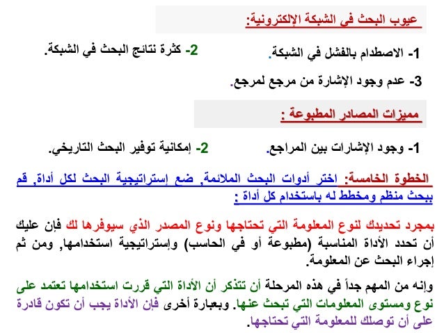 ‫عيوب‬
‫اإللكترونية‬ ‫الشبكة‬ ‫في‬ ‫البحث‬
:
1
-
‫الشبكة‬ ‫في‬ ‫بالفشل‬ ‫االصطدام‬
.
2
-
‫الشب‬ ‫في‬ ‫البحث‬ ‫نتائج‬ ‫كثرة‬
‫كة‬
.
3
-
‫لمرجع‬ ‫مرجع‬ ‫من‬ ‫اإلشارة‬ ‫وجود‬ ‫عدم‬
.
‫المطبوعة‬ ‫المصادر‬ ‫مميزات‬
:
1
-
‫المراجع‬ ‫بين‬ ‫اإلشارات‬ ‫وجود‬
.
2
-
‫التاري‬ ‫البحث‬ ‫توفير‬ ‫إمكانية‬
‫خي‬
.
‫الخطوة‬
‫الخامسة‬
:
‫اختر‬
‫أدوات‬
‫البحث‬
‫المالئمة‬
,
‫ضع‬
‫إستراتيجية‬
‫البحث‬
‫لكل‬
‫أداة‬
,
‫ق‬
‫م‬
‫ببحث‬
‫منظم‬
‫ومخطط‬
‫له‬
‫باستخدام‬
‫كل‬
‫أداة‬
:
‫بمجرد‬
‫تحديدك‬
‫لنوع‬
‫المعلومة‬
‫التي‬
‫تحتاجها‬
‫ونوع‬
‫المصدر‬
‫الذي‬
‫سيوفرها‬
‫لك‬
‫فإن‬
‫ع‬
‫ليك‬
‫أن‬
‫تحدد‬
‫األداة‬
‫المناسبة‬
(
‫مطبوعة‬
‫أو‬
‫في‬
‫الحاسب‬
)
‫وإستراتيجية‬
‫استخدامها‬
,
‫ومن‬
‫ثم‬
‫إجراء‬
‫البحث‬
‫عن‬
‫المعلومة‬
.
‫وإنه‬
‫من‬
‫المهم‬
‫جدا‬
‫في‬
‫هذه‬
‫المرحلة‬
‫أن‬
‫تتذكر‬
‫أن‬
‫األداة‬
‫التي‬
‫قررت‬
‫استخدامها‬
‫تعتمد‬
‫ع‬
‫لى‬
‫نوع‬
‫ومستوى‬
‫المعلومات‬
‫التي‬
‫تبحث‬
‫عنها‬
.
‫وبعبارة‬
‫أخرى‬
‫فإن‬
‫األداة‬
‫يجب‬
‫أن‬
‫تكون‬
‫قادرة‬
‫على‬
‫أن‬
‫توصلك‬
‫للمعلومة‬
‫التي‬
‫تحتاجها‬
.
 