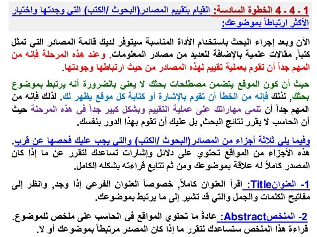 1
‫ـ‬
4
‫ـ‬
4
‫الخطوة‬
‫السادسة‬
:
‫القيام‬
‫بتقييم‬
‫المصادر‬
(
‫البحوث‬
/
‫الكتب‬
)
‫التي‬
‫وجدته‬
‫ا‬
‫واختيار‬
‫األكثر‬
‫ارتباطا‬
‫بموضوعك‬
:
‫اآلن‬
‫وبعد‬
‫إجراء‬
‫البحث‬
‫باستخدام‬
‫األداة‬
‫المناسبة‬
‫سيتوفر‬
‫لديك‬
‫قائمة‬
‫المصادر‬
‫ال‬
‫تي‬
‫تمثل‬
‫كتبا‬
,
‫مقاالت‬
‫علمية‬
‫باإلضافة‬
‫للعديد‬
‫من‬
‫مصادر‬
‫المعلومات‬
.
‫وعند‬
‫هذه‬
‫المرحلة‬
‫فإن‬
‫ه‬
‫من‬
‫المهم‬
‫جدا‬
‫أن‬
‫تقوم‬
‫بعملية‬
‫تقييم‬
‫لهذه‬
‫المصادر‬
‫من‬
‫حيث‬
‫ارتباطها‬
‫وجودتها‬
.
‫حيث‬
‫أن‬
‫كون‬
‫الموقع‬
‫يتضمن‬
‫مصطلحات‬
‫بحثك‬
‫ال‬
‫يعني‬
‫بالضرورة‬
‫أنه‬
‫يرتبط‬
‫بم‬
‫وضوع‬
‫بحثك‬
,
‫لذلك‬
‫فإنه‬
‫من‬
‫الخطأ‬
‫أن‬
‫تقوم‬
‫باإلشارة‬
‫أو‬
‫كتابة‬
‫كل‬
‫موقع‬
‫يظهر‬
‫لك‬
.
‫لذلك‬
‫فإ‬
‫نه‬
‫من‬
‫المهم‬
‫جدا‬
‫أن‬
‫تنمي‬
‫مهاراتك‬
‫على‬
‫عملية‬
‫التقييم‬
‫وبشكل‬
‫كبير‬
‫جدا‬
‫في‬
‫هذه‬
‫المرح‬
‫لة‬
‫حيث‬
‫أن‬
‫الحاسب‬
‫ال‬
‫يقرر‬
‫نتائج‬
‫البحث‬
,
‫بل‬
‫عليك‬
‫أن‬
‫تقوم‬
‫بهذا‬
‫الدور‬
‫بنفسك‬
.
‫وفيما‬
‫يلي‬
‫ثالثة‬
‫أجزاء‬
‫من‬
‫المصادر‬
(
‫البحوث‬
/
‫الكتب‬
)
‫والتي‬
‫يجب‬
‫عليك‬
‫فحصها‬
‫ع‬
‫ن‬
‫قرب‬
.
‫هذه‬
‫األجزاء‬
‫من‬
‫المواقع‬
‫تحتوي‬
‫على‬
‫دالئل‬
‫وإشارات‬
‫تساعدك‬
‫لتقرر‬
‫عن‬
‫ما‬
‫إذا‬
‫كان‬
‫المصدر‬
‫كامال‬
‫له‬
‫عالقة‬
‫بموضوعك‬
‫ومن‬
‫ثم‬
‫تتابع‬
‫قراءته‬
‫بشكله‬
‫الكامل‬
.
1
-
‫العنوان‬
Title
:
‫اقرأ‬
‫العنوان‬
‫كامال‬
,
‫خصوصا‬
‫العنوان‬
‫الفرعي‬
‫إذا‬
‫وجد‬
,
‫وانظر‬
‫إلى‬
‫مفاتيح‬
‫الكلمات‬
‫والجمل‬
‫والتي‬
‫قد‬
‫تشير‬
‫إلى‬
‫ما‬
‫يرتبط‬
‫بموضوعك‬
.
2
-
‫الملخص‬
Abstract
:
‫عادة‬
‫ما‬
‫تحتوي‬
‫المواقع‬
‫في‬
‫الحاسب‬
‫على‬
‫ملخص‬
‫للموضوع‬
.
‫قراءة‬
‫هذا‬
‫الملخص‬
‫ستساعدك‬
‫لتقرر‬
‫ما‬
‫إذا‬
‫كان‬
‫المصدر‬
‫مرتبطا‬
‫بموضوعك‬
‫أو‬
‫ال‬
.
 