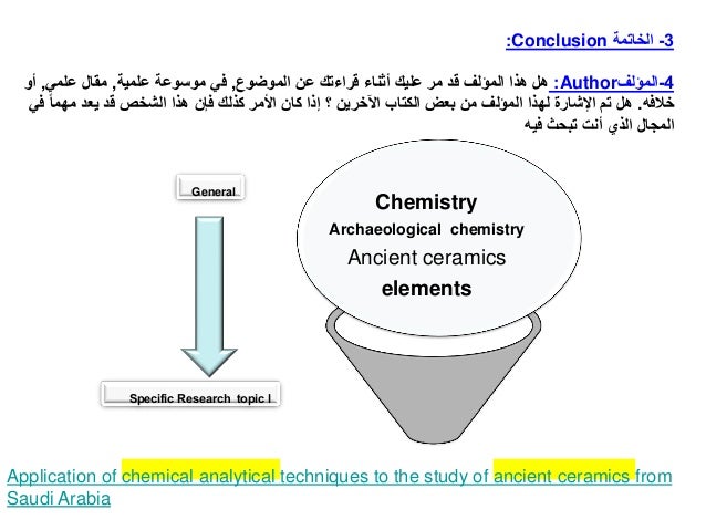 3
-
‫الخاتمة‬
Conclusion
:
4
-
‫المؤلف‬
Author
:
‫الموضوع‬ ‫عن‬ ‫قراءتك‬ ‫أثناء‬ ‫عليك‬ ‫مر‬ ‫قد‬ ‫المؤلف‬ ‫هذا‬ ‫هل‬
,
‫علمية‬ ‫موسوعة‬ ‫في‬
,
‫علمي‬ ‫مقال‬
,
‫أو‬
‫خالفه‬
.
‫ف‬ ‫مهما‬ ‫يعد‬ ‫قد‬ ‫الشخص‬ ‫هذا‬ ‫فإن‬ ‫كذلك‬ ‫األمر‬ ‫كان‬ ‫إذا‬ ‫؟‬ ‫اآلخرين‬ ‫الكتاب‬ ‫بعض‬ ‫من‬ ‫المؤلف‬ ‫لهذا‬ ‫اإلشارة‬ ‫تم‬ ‫هل‬
‫ي‬
‫فيه‬ ‫تبحث‬ ‫أنت‬ ‫الذي‬ ‫المجال‬
General
Specific Research topic l
Application of chemical analytical techniques to the study of ancient ceramics from
Saudi Arabia
Chemistry
Archaeological chemistry
Ancient ceramics
elements
 