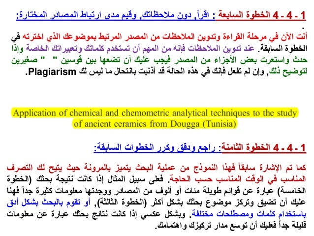 .
1
‫ـ‬
4
‫ـ‬
4
‫الخطوة‬
‫السابعة‬
:
‫اقرأ‬
,
‫مالحظاتك‬ ‫دون‬
,
‫المختارة‬ ‫المصادر‬ ‫ارتباط‬ ‫مدى‬ ‫وقيم‬
:
‫أنت‬
‫اآلن‬
‫في‬
‫مرحلة‬
‫القراءة‬
‫وتدوين‬
‫المالحظات‬
‫من‬
‫المصدر‬
‫المرتبط‬
‫بموضوعك‬
‫الذي‬
‫اخترته‬
‫في‬
‫الخطوة‬
‫السابقة‬
.
‫عند‬
‫تدوين‬
‫المالحظات‬
‫فإنه‬
‫من‬
‫المهم‬
‫أن‬
‫تستخدم‬
‫كلماتك‬
‫وتعبيراتك‬
‫الخ‬
‫اصة‬
‫وإذا‬
‫حدث‬
‫واستعرت‬
‫بعض‬
‫األجزاء‬
‫من‬
‫المصدر‬
‫فيجب‬
‫عليك‬
‫أن‬
‫تضعها‬
‫بين‬
‫قوسين‬
"
"
‫صغي‬
‫رين‬
‫لتوضيح‬
‫ذلك‬
,
‫وإن‬
‫لم‬
‫تفعل‬
‫فإنك‬
‫في‬
‫هذه‬
‫الحالة‬
‫قد‬
‫أذنبت‬
‫بانتحال‬
‫ما‬
‫ليس‬
‫لك‬
Plagiarism
.
1
‫ـ‬
4
‫ـ‬
4
‫الخطوة‬
‫الثامنة‬
:
‫السابقة‬ ‫الخطوات‬ ‫وكرر‬ ‫ودقق‬ ‫راجع‬
:
‫كما‬
‫تم‬
‫اإلشارة‬
‫سابقا‬
‫فهذا‬
‫النموذج‬
‫من‬
‫عملية‬
‫البحث‬
‫يتميز‬
‫بالمرونة‬
‫حيث‬
‫يتيح‬
‫لك‬
‫الت‬
‫صرف‬
‫المناسب‬
‫في‬
‫الوقت‬
‫المناسب‬
‫حسب‬
‫الحاجة‬
.
‫فعلى‬
‫سبيل‬
‫المثال‬
‫إذا‬
‫كانت‬
‫نتيجة‬
‫بحثك‬
(
‫ال‬
‫خطوة‬
‫الخامسة‬
)
‫عبارة‬
‫عن‬
‫قوائم‬
‫طويلة‬
‫مئات‬
‫أو‬
‫ألوف‬
‫من‬
‫المصادر‬
‫ووجدتها‬
‫معلومات‬
‫كثيرة‬
‫جدا‬
‫فه‬
‫نا‬
‫عليك‬
‫أن‬
‫تضيق‬
‫وتركز‬
‫موضوع‬
‫بحثك‬
‫بشكل‬
‫أكثر‬
(
‫الخطوة‬
‫الثالثة‬
)
,
‫أو‬
‫تقوم‬
‫بالبحث‬
‫بش‬
‫كل‬
‫أدق‬
‫باستخدام‬
‫كلمات‬
‫ومصطلحات‬
‫مختلفة‬
.
‫وبشكل‬
‫عكسي‬
‫إذا‬
‫كانت‬
‫نتائج‬
‫بحثك‬
‫عبارة‬
‫عن‬
‫معل‬
‫ومات‬
‫قليلة‬
‫جدا‬
‫فعليك‬
‫أن‬
‫توسع‬
‫مدار‬
‫تركيزك‬
‫واهتمامك‬
.
 