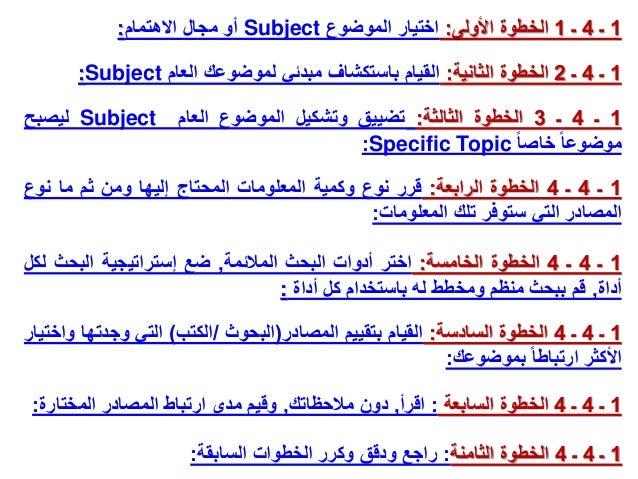 1
‫ـ‬
4
‫ـ‬
4
‫الخطوة‬
‫الخامسة‬
:
‫اختر‬
‫أدوات‬
‫البحث‬
‫المالئمة‬
,
‫ضع‬
‫إستراتيجية‬
‫البحث‬
‫لك‬
‫ل‬
‫أداة‬
,
‫قم‬
‫ببحث‬
‫منظم‬
‫ومخطط‬
‫له‬
‫باستخدام‬
‫كل‬
‫أداة‬
:
1
‫ـ‬
4
‫ـ‬
1
‫األولى‬ ‫الخطوة‬
:
‫الموضوع‬ ‫اختيار‬
Subject
‫االهتمام‬ ‫مجال‬ ‫أو‬
:
1
‫ـ‬
4
‫ـ‬
4
‫الخطوة‬
‫الرابعة‬
:
‫قرر‬
‫نوع‬
‫وكمية‬
‫المعلومات‬
‫المحتاج‬
‫إليها‬
‫ومن‬
‫ثم‬
‫ما‬
‫نوع‬
‫المصادر‬
‫التي‬
‫ستوفر‬
‫تلك‬
‫المعلومات‬
:
1
‫ـ‬
4
‫ـ‬
3
‫الخطوة‬
‫الثالثة‬
:
‫تضييق‬
‫وتشكيل‬
‫الموضوع‬
‫العام‬
Subject
‫ليصبح‬
‫موضوعا‬
‫خاصا‬
Specific Topic
:
1
‫ـ‬
4
‫ـ‬
2
‫الثانية‬ ‫الخطوة‬
:
‫العام‬ ‫لموضوعك‬ ‫مبدئي‬ ‫باستكشاف‬ ‫القيام‬
Subject
:
1
‫ـ‬
4
‫ـ‬
4
‫الخطوة‬
‫السادسة‬
:
‫القيام‬
‫بتقييم‬
‫المصادر‬
(
‫البحوث‬
/
‫الكتب‬
)
‫التي‬
‫وجدته‬
‫ا‬
‫واختيار‬
‫األكثر‬
‫ارتباطا‬
‫بموضوعك‬
:
1
‫ـ‬
4
‫ـ‬
4
‫الخطوة‬
‫السابعة‬
:
‫اقرأ‬
,
‫مالحظاتك‬ ‫دون‬
,
‫المختارة‬ ‫المصادر‬ ‫ارتباط‬ ‫مدى‬ ‫وقيم‬
:
1
‫ـ‬
4
‫ـ‬
4
‫الخطوة‬
‫الثامنة‬
:
‫السابقة‬ ‫الخطوات‬ ‫وكرر‬ ‫ودقق‬ ‫راجع‬
:
 