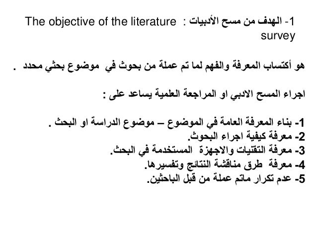 1
-
‫األدبيات‬ ‫مسح‬ ‫من‬ ‫الهدف‬
:
The objective of the literature
survey
‫محدد‬ ‫بحثي‬ ‫موضوع‬ ‫في‬ ‫بحوث‬ ‫من‬ ‫عملة‬ ‫تم‬ ‫لما‬ ‫والفهم‬ ‫المعرفة‬ ‫أكتساب‬ ‫هو‬
.
‫على‬ ‫يساعد‬ ‫العلمية‬ ‫المراجعة‬ ‫او‬ ‫االدبي‬ ‫المسح‬ ‫اجراء‬
:
1
-
‫الموضوع‬ ‫في‬ ‫العامة‬ ‫المعرفة‬ ‫بناء‬
–
‫البحث‬ ‫او‬ ‫الدراسة‬ ‫موضوع‬
.
2
-
‫البحوث‬ ‫اجراء‬ ‫كيفية‬ ‫معرفة‬
.
3
-
‫البحث‬ ‫في‬ ‫المستخدمة‬ ‫واالجهزة‬ ‫التقنيات‬ ‫معرفة‬
.
4
-
‫وتفسيرها‬ ‫النتائج‬ ‫مناقشة‬ ‫طرق‬ ‫معرفة‬
.
5
-
‫الباحثين‬ ‫قبل‬ ‫من‬ ‫عملة‬ ‫ماتم‬ ‫تكرار‬ ‫عدم‬
.
 