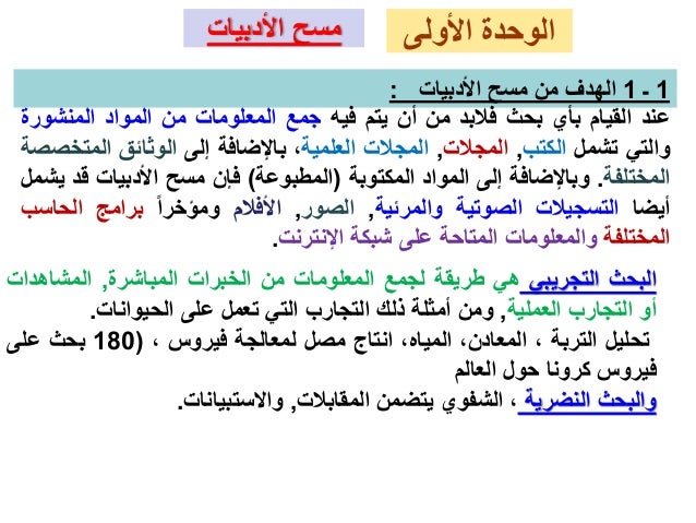 ‫األولى‬ ‫الوحدة‬
‫األدبيات‬ ‫مسح‬
1
‫ـ‬
1
‫األدبيات‬ ‫مسح‬ ‫من‬ ‫الهدف‬
:
‫عند‬
‫القيام‬
‫بأي‬
‫بحث‬
‫فالبد‬
‫من‬
‫أن‬
‫يتم‬
‫فيه‬
‫جمع‬
‫المعلومات‬
‫من‬
‫المواد‬
‫المنشو‬
‫رة‬
‫والتي‬
‫تشمل‬
‫الكتب‬
,
‫المجالت‬
,
‫المجالت‬
‫العلمية‬
،
‫باإلضافة‬
‫إلى‬
‫الوثائق‬
‫المت‬
‫خصصة‬
‫المختلفة‬
.
‫وباإلضافة‬
‫إلى‬
‫المواد‬
‫المكتوبة‬
(
‫المطبوعة‬
)
‫فإن‬
‫مسح‬
‫األدبيات‬
‫ق‬
‫د‬
‫يشمل‬
‫أيضا‬
‫التسجيالت‬
‫الصوتية‬
‫والمرئية‬
,
‫الصور‬
,
‫األفالم‬
‫ومؤخرا‬
‫برامج‬
‫الحا‬
‫سب‬
‫المختلفة‬
‫والمعلومات‬
‫المتاحة‬
‫على‬
‫شبكة‬
‫اإلنترنت‬
.
‫البحث‬
‫التجريبي‬
‫هي‬
‫طريقة‬
‫لجمع‬
‫المعلومات‬
‫من‬
‫الخبرات‬
‫المباشرة‬
,
‫المشاهد‬
‫ات‬
‫أو‬
‫التجارب‬
‫العملية‬
,
‫ومن‬
‫أمثلة‬
‫ذلك‬
‫التجارب‬
‫التي‬
‫تعمل‬
‫على‬
‫الحيوانات‬
.
‫تحليل‬
‫التربة‬
،
،‫المعادن‬
،‫المياه‬
‫انتاج‬
‫مصل‬
‫لمعالجة‬
‫فيروس‬
،
(
180
‫بحث‬
‫على‬
‫فيروس‬
‫كرونا‬
‫حول‬
‫العالم‬
‫والبحث‬
‫النضرية‬
،
‫الشفوي‬
‫يتضمن‬
‫المقابالت‬
,
‫واالستبيانات‬
.
 