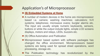  (8) Embedded Systems at Home
 A number of modern devices in the home are microprocessor
based i.e. camera; washing machines; calculators; hi-fi
systems; telephones; microwave ovens; burglar alarms etc.
The input are usually simple numeric keyboards, sensors,
buttons or while the output include lights, simple LCD screens
displays, motors and relays, LEDs, buzzers etc.
 (9) Office Automation and Publication
 Microprocessor based system with software packages has
changed the office environment. Microprocessors based
systems are being used for spread sheet operations, word
processing, storage etc.
 The Publication technology has revolutionized by the
Application’s of Microprocessor
 