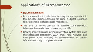 (9) Communication
 In communication the telephone industry is most important. In
this industry, microprocessors are used in digital telephone
sets, telephone exchanges and modem etc.
 The use of microprocessor in satellite communication,
television, has made teleconferencing possible.
 Railway reservation and airline reservation system also uses
microprocessor technology. WAN (Wide Area Network) and
LAN (Local Area Network) for communication of vertical
information through computer network.
Application’s of Microprocessor
 