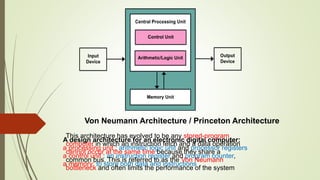 Von Neumann Architecture / Princeton Architecture
A design architecture for an electronic digital computer:
a processing unit : arithmetic logic unit and processor registers
a control unit : an instruction register and program counter,
a memory: to store both data and instructions
This architecture has evolved to be any stored-program
computer in which an instruction fetch and a data operation
cannot occur at the same time because they share a
common bus. This is referred to as the Von Neumann
bottleneck and often limits the performance of the system
 