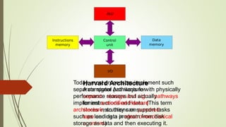 Harvard Architecture
A computer Architecture with physically
separate storage and signal pathways
for instructions and data. (This term
stores instructions on punched
tape and data in electro-mechanical
counters)
Today, most processors implement such
separate signal pathways for
performance reasons but actually
implement a modified Harvard
architecture, so they can support tasks
such as loading a program from disk
storage as data and then executing it.
 