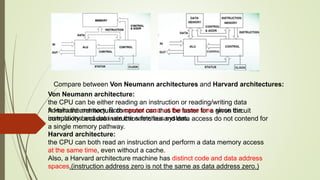 Compare between Von Neumann architectures and Harvard architectures:
Von Neumann architecture:
the CPU can be either reading an instruction or reading/writing data
from/to the memory. Both cannot occur at the same time since the
instructions and data use the same bus system.
Harvard architecture:
the CPU can both read an instruction and perform a data memory access
at the same time, even without a cache.
Also, a Harvard architecture machine has distinct code and data address
spaces.(instruction address zero is not the same as data address zero.)
A Harvard architecture computer can thus be faster for a given circuit
complexity because instruction fetches and data access do not contend for
a single memory pathway.
 