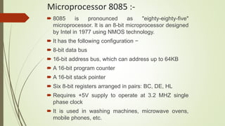Microprocessor 8085 :-
 8085 is pronounced as "eighty-eighty-five"
microprocessor. It is an 8-bit microprocessor designed
by Intel in 1977 using NMOS technology.
 It has the following configuration −
 8-bit data bus
 16-bit address bus, which can address up to 64KB
 A 16-bit program counter
 A 16-bit stack pointer
 Six 8-bit registers arranged in pairs: BC, DE, HL
 Requires +5V supply to operate at 3.2 MHZ single
phase clock
 It is used in washing machines, microwave ovens,
mobile phones, etc.
 