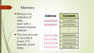 19
Memory
Memory is a
collection of
cells,
each with a
unique physical
address
The size of a cell
is normally a
power of 2,
typically a byte
today.
 