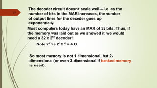 27
The decoder circuit doesn't scale well--- i.e. as the
number of bits in the MAR increases, the number
of output lines for the decoder goes up
exponentially.
Most computers today have an MAR of 32 bits. Thus, if
the memory was laid out as we showed it, we would
need a 32 x 232 decoder!
Note 232 is 22 230 = 4 G
So most memory is not 1 dimensional, but 2-
dimensional (or even 3-dimensional if banked memory
is used).
 