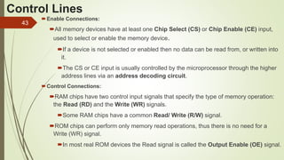 43
Control Lines
Enable Connections:
All memory devices have at least one Chip Select (CS) or Chip Enable (CE) input,
used to select or enable the memory device.
If a device is not selected or enabled then no data can be read from, or written into
it.
The CS or CE input is usually controlled by the microprocessor through the higher
address lines via an address decoding circuit.
Control Connections:
RAM chips have two control input signals that specify the type of memory operation:
the Read (RD) and the Write (WR) signals.
Some RAM chips have a common Read/ Write (R/W) signal.
ROM chips can perform only memory read operations, thus there is no need for a
Write (WR) signal.
In most real ROM devices the Read signal is called the Output Enable (OE) signal.
 