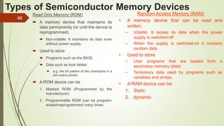 46
Types of Semiconductor Memory Devices
Read Only Memory (ROM)
 A memory device that maintains its
data permanently (or until the device is
reprogrammed).
 Non-volatile: It maintains its data even
without power supply.
 Used to store
 Programs such as the BIOS.
 Data such as look tables
 e.g. the bit pattern of the characters in a
dot matrix printer.
 A ROM device can be
1. Masked ROM (Programmed by the
manufacturer)
2. Programmable ROM (can be program-
erased-reprogrammed many times
Random Access Memory (RAM)
• A memory device that can be read and
written.
– Volatile: It looses its data when the power
supply is switched-off
– When the supply is switched-on it contains
random data
• Used to store
– User programs that are loaded from a
secondary memory (disk)
– Temporary data used by programs such as
variables and arrays.
• A RAM device can be
1. Static
2. dynamic
 