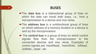 BUSES
The data bus is a bidirectional group of lines on
which the data can travel both ways, i.e., from a
microprocessor to a device and vice versa.
The address bus is a unidirectional group of lines
on which address of a memory location or a device is
sent by the microprocessor.
 The control bus is a group of lines on which control
signals flow from the microprocessor to the
connected devices and vice versa. Examples of
control signals are ‘memRead’, ‘memWrite’, ‘ioRead’,
‘ioWrite’, ‘reset’, etc.Computer Fundamentals and Programming in C
6
 