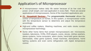 Application’s of Microprocessor
 A microprocessor makes daily life easier because of its low cost, low
power, small weight, and vast application in every field. There are several
applications of microprocessors. Some of the important applications are:
 (1) Household Devices:- The programmable thermostat allows the
control of temperature at homes. In this system, a microprocessor works
with the temperature sensor to determine and adjust the temperature
accordingly.
 High-end coffee makers, Washing machines, and radio clocks contain
microprocessor technology.
 Some other home items that contain microprocessors are: microwaves,
toasters, televisions, VCRs, DVD players, ovens, stoves, clothes washers,
stereo systems, home computers, alarm clocks, hand-held game devices,
thermostats, video game systems, bread machines, dishwashers, home
lighting systems and even some refrigerators with digital temperature
control.
 