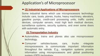  (2) Industrial Applications of Microprocessors
Some industrial items which use microprocessors technology
include: cars, boats, planes, trucks, heavy machinery, elevators,
gasoline pumps, credit-card processing units, traffic control
devices, computer servers, most high tech medical devices,
surveillance systems, security systems, and even some doors
with automatic entry.
(3) Transportation Industry
 Automobiles, trains and planes also use microprocessor
technology.
 Consumer vehicles-buses, cars, trucks -integrate
microprocessors to communicate important information
throughout the vehicle. E.g., navigation systems provide
information using microprocessors and global positioning
Application’s of Microprocessor
 