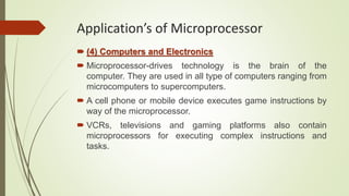 (4) Computers and Electronics
 Microprocessor-drives technology is the brain of the
computer. They are used in all type of computers ranging from
microcomputers to supercomputers.
 A cell phone or mobile device executes game instructions by
way of the microprocessor.
 VCRs, televisions and gaming platforms also contain
microprocessors for executing complex instructions and
tasks.
Application’s of Microprocessor
 