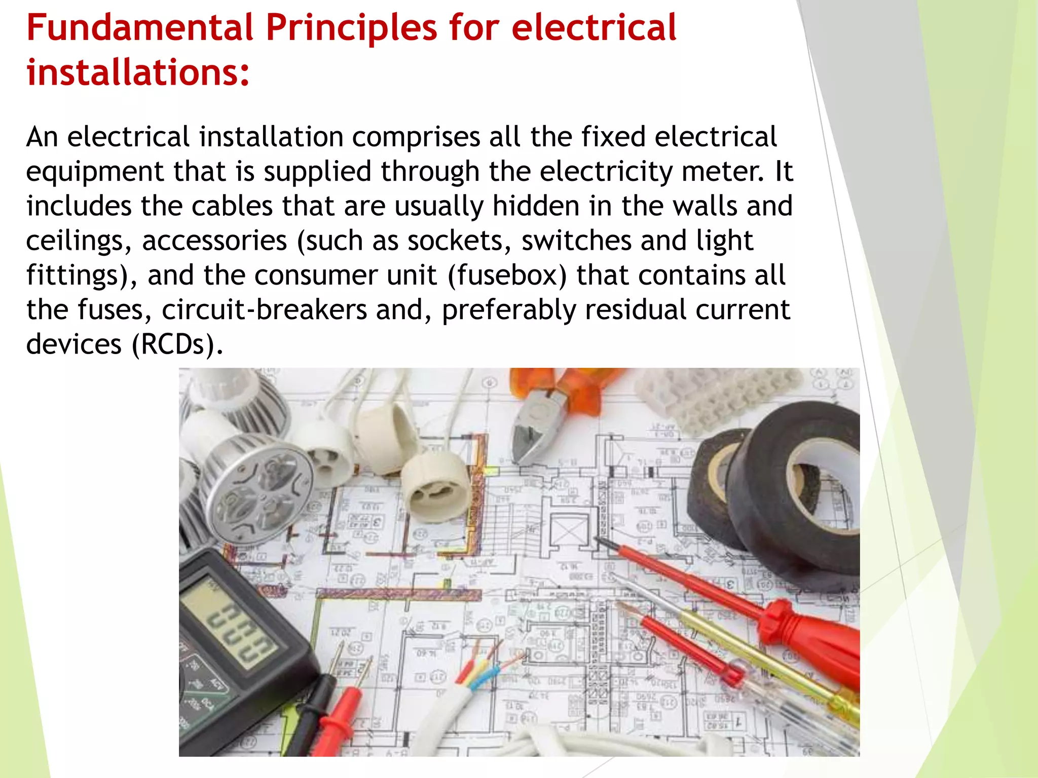 Fundamental Principles for electrical
installations:
An electrical installation comprises all the fixed electrical
equipment that is supplied through the electricity meter. It
includes the cables that are usually hidden in the walls and
ceilings, accessories (such as sockets, switches and light
fittings), and the consumer unit (fusebox) that contains all
the fuses, circuit-breakers and, preferably residual current
devices (RCDs).
 