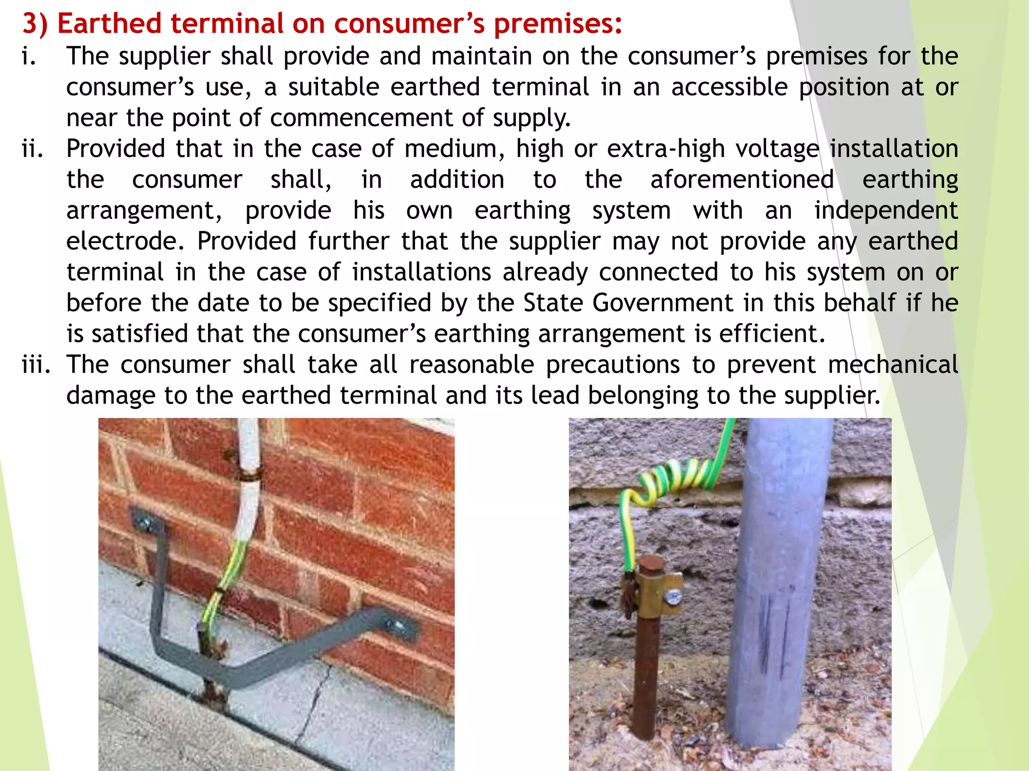 3) Earthed terminal on consumer’s premises:
i. The supplier shall provide and maintain on the consumer’s premises for the
consumer’s use, a suitable earthed terminal in an accessible position at or
near the point of commencement of supply.
ii. Provided that in the case of medium, high or extra-high voltage installation
the consumer shall, in addition to the aforementioned earthing
arrangement, provide his own earthing system with an independent
electrode. Provided further that the supplier may not provide any earthed
terminal in the case of installations already connected to his system on or
before the date to be specified by the State Government in this behalf if he
is satisfied that the consumer’s earthing arrangement is efficient.
iii. The consumer shall take all reasonable precautions to prevent mechanical
damage to the earthed terminal and its lead belonging to the supplier.
 