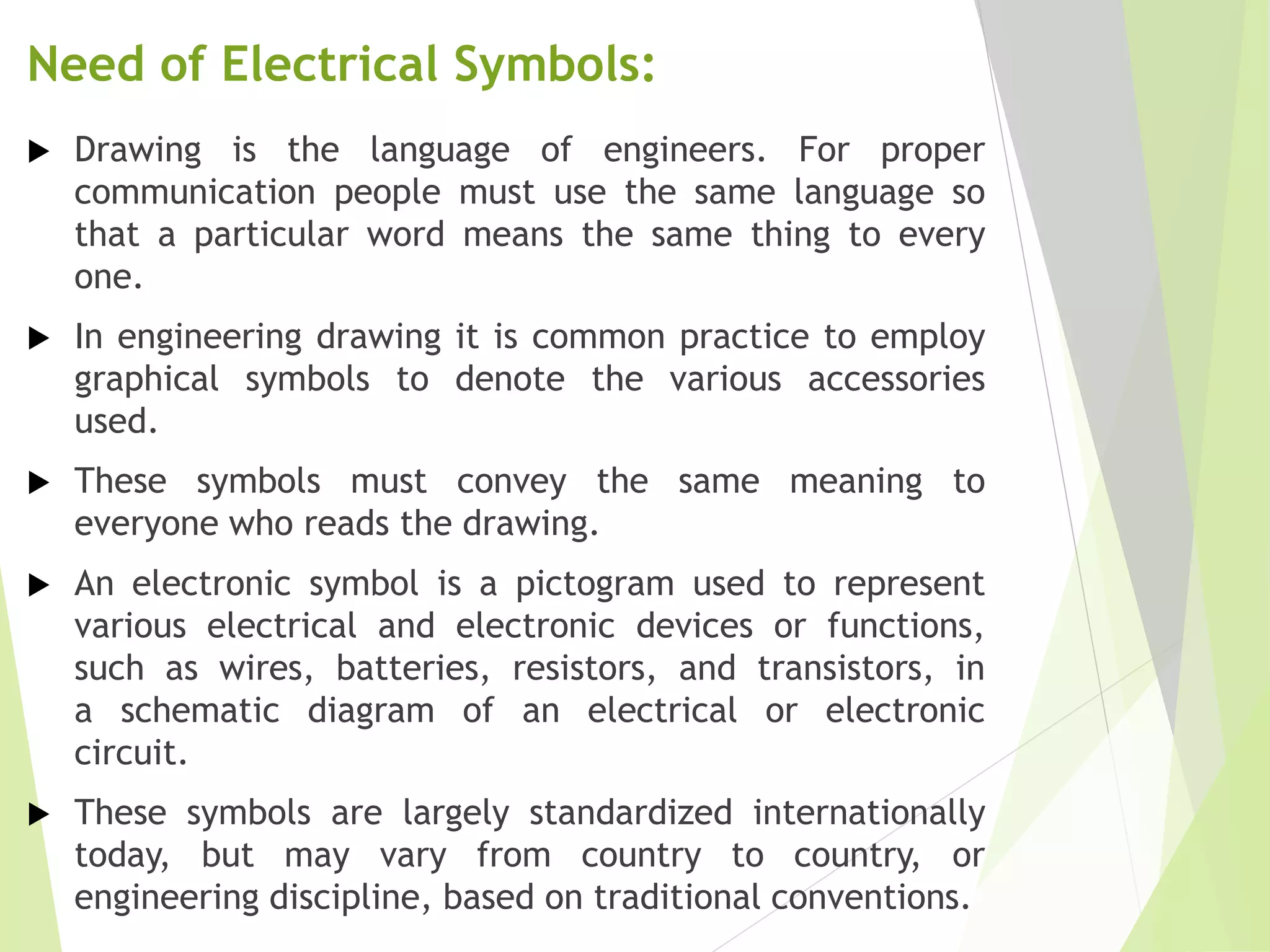 Need of Electrical Symbols:
 Drawing is the language of engineers. For proper
communication people must use the same language so
that a particular word means the same thing to every
one.
 In engineering drawing it is common practice to employ
graphical symbols to denote the various accessories
used.
 These symbols must convey the same meaning to
everyone who reads the drawing.
 An electronic symbol is a pictogram used to represent
various electrical and electronic devices or functions,
such as wires, batteries, resistors, and transistors, in
a schematic diagram of an electrical or electronic
circuit.
 These symbols are largely standardized internationally
today, but may vary from country to country, or
engineering discipline, based on traditional conventions.
 