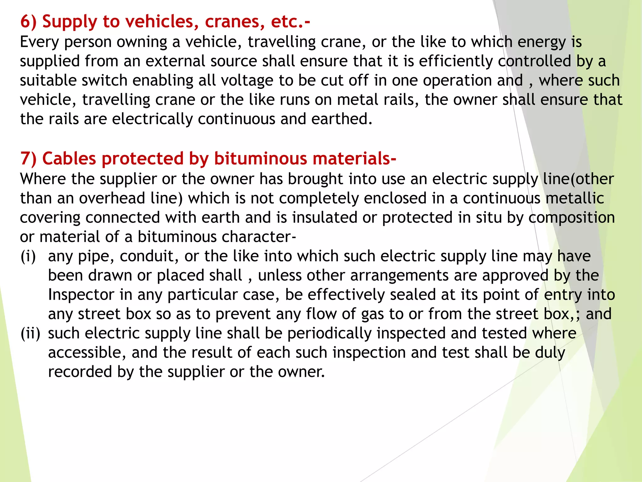 6) Supply to vehicles, cranes, etc.-
Every person owning a vehicle, travelling crane, or the like to which energy is
supplied from an external source shall ensure that it is efficiently controlled by a
suitable switch enabling all voltage to be cut off in one operation and , where such
vehicle, travelling crane or the like runs on metal rails, the owner shall ensure that
the rails are electrically continuous and earthed.
7) Cables protected by bituminous materials-
Where the supplier or the owner has brought into use an electric supply line(other
than an overhead line) which is not completely enclosed in a continuous metallic
covering connected with earth and is insulated or protected in situ by composition
or material of a bituminous character-
(i) any pipe, conduit, or the like into which such electric supply line may have
been drawn or placed shall , unless other arrangements are approved by the
Inspector in any particular case, be effectively sealed at its point of entry into
any street box so as to prevent any flow of gas to or from the street box,; and
(ii) such electric supply line shall be periodically inspected and tested where
accessible, and the result of each such inspection and test shall be duly
recorded by the supplier or the owner.
 