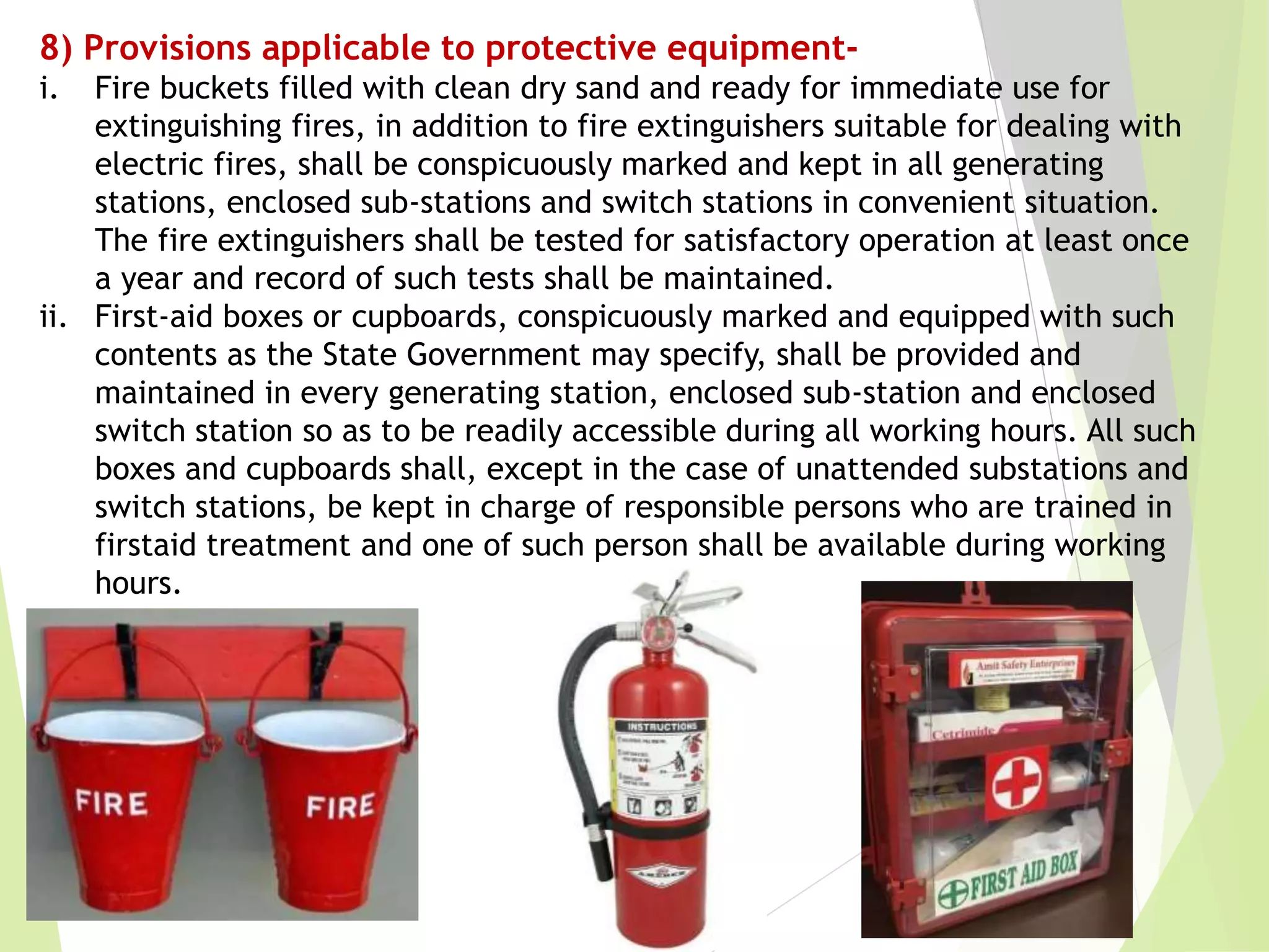 8) Provisions applicable to protective equipment-
i. Fire buckets filled with clean dry sand and ready for immediate use for
extinguishing fires, in addition to fire extinguishers suitable for dealing with
electric fires, shall be conspicuously marked and kept in all generating
stations, enclosed sub-stations and switch stations in convenient situation.
The fire extinguishers shall be tested for satisfactory operation at least once
a year and record of such tests shall be maintained.
ii. First-aid boxes or cupboards, conspicuously marked and equipped with such
contents as the State Government may specify, shall be provided and
maintained in every generating station, enclosed sub-station and enclosed
switch station so as to be readily accessible during all working hours. All such
boxes and cupboards shall, except in the case of unattended substations and
switch stations, be kept in charge of responsible persons who are trained in
firstaid treatment and one of such person shall be available during working
hours.
 