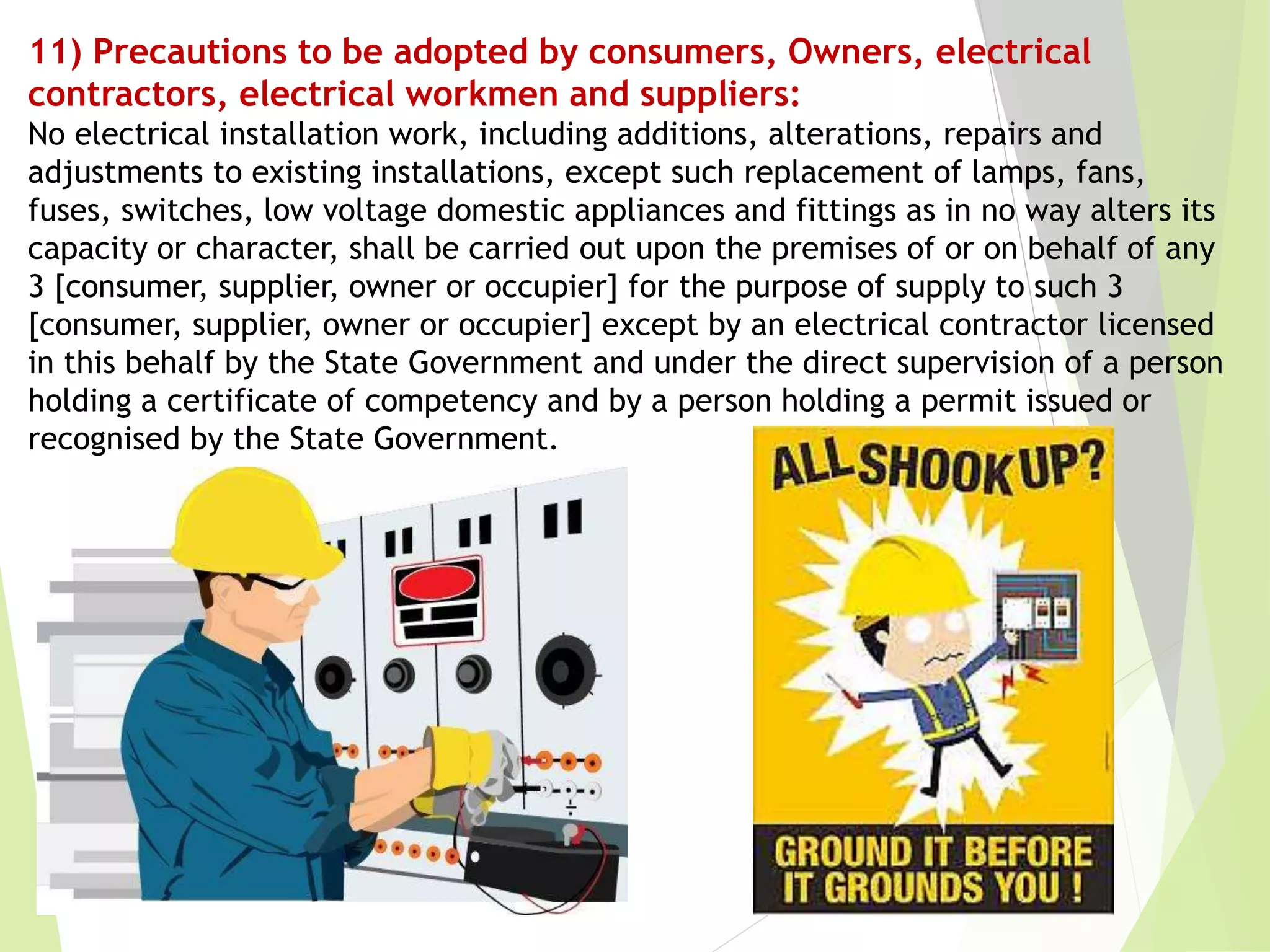 11) Precautions to be adopted by consumers, Owners, electrical
contractors, electrical workmen and suppliers:
No electrical installation work, including additions, alterations, repairs and
adjustments to existing installations, except such replacement of lamps, fans,
fuses, switches, low voltage domestic appliances and fittings as in no way alters its
capacity or character, shall be carried out upon the premises of or on behalf of any
3 [consumer, supplier, owner or occupier] for the purpose of supply to such 3
[consumer, supplier, owner or occupier] except by an electrical contractor licensed
in this behalf by the State Government and under the direct supervision of a person
holding a certificate of competency and by a person holding a permit issued or
recognised by the State Government.
 