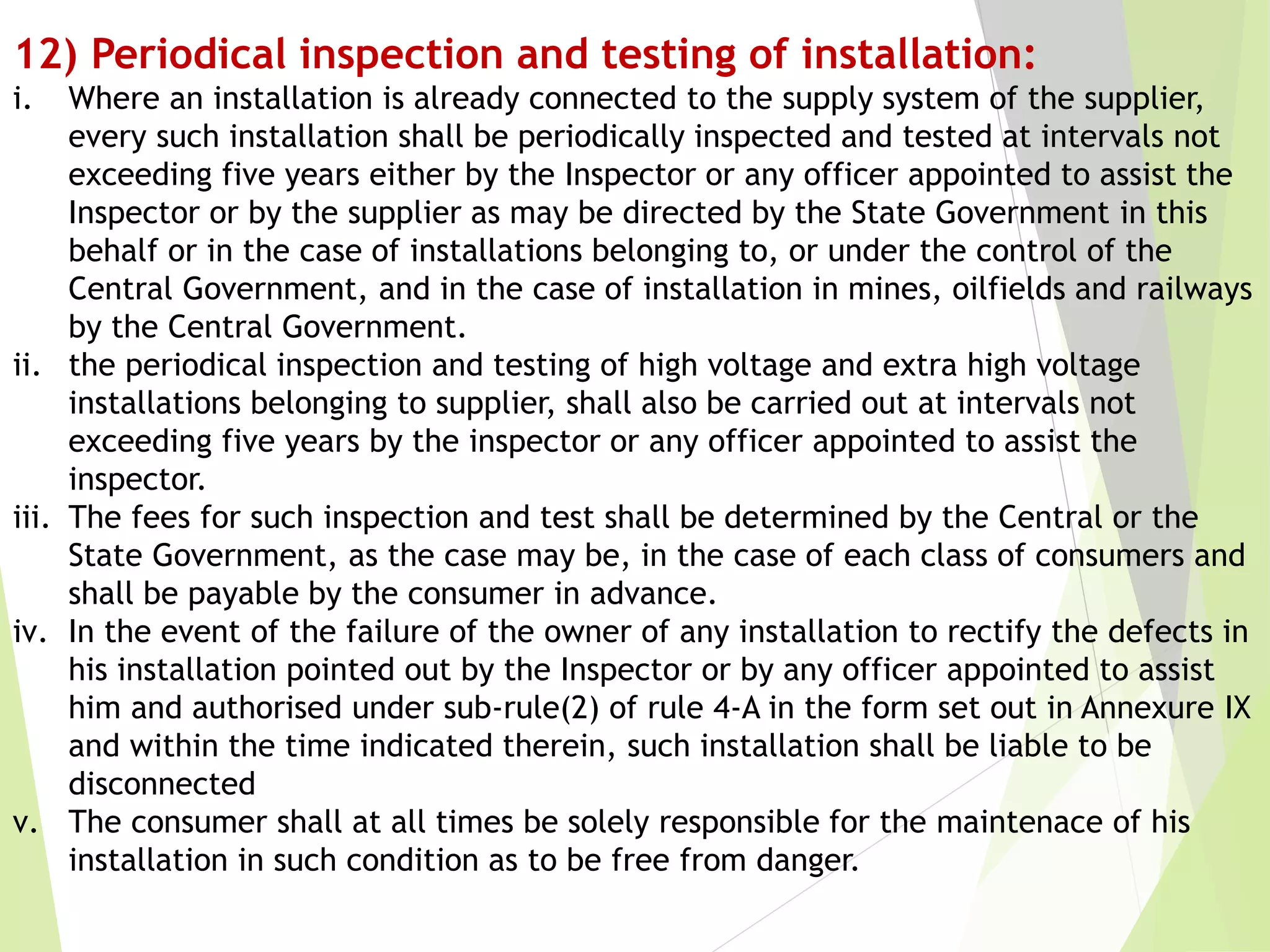 12) Periodical inspection and testing of installation:
i. Where an installation is already connected to the supply system of the supplier,
every such installation shall be periodically inspected and tested at intervals not
exceeding five years either by the Inspector or any officer appointed to assist the
Inspector or by the supplier as may be directed by the State Government in this
behalf or in the case of installations belonging to, or under the control of the
Central Government, and in the case of installation in mines, oilfields and railways
by the Central Government.
ii. the periodical inspection and testing of high voltage and extra high voltage
installations belonging to supplier, shall also be carried out at intervals not
exceeding five years by the inspector or any officer appointed to assist the
inspector.
iii. The fees for such inspection and test shall be determined by the Central or the
State Government, as the case may be, in the case of each class of consumers and
shall be payable by the consumer in advance.
iv. In the event of the failure of the owner of any installation to rectify the defects in
his installation pointed out by the Inspector or by any officer appointed to assist
him and authorised under sub-rule(2) of rule 4-A in the form set out in Annexure IX
and within the time indicated therein, such installation shall be liable to be
disconnected
v. The consumer shall at all times be solely responsible for the maintenace of his
installation in such condition as to be free from danger.
 