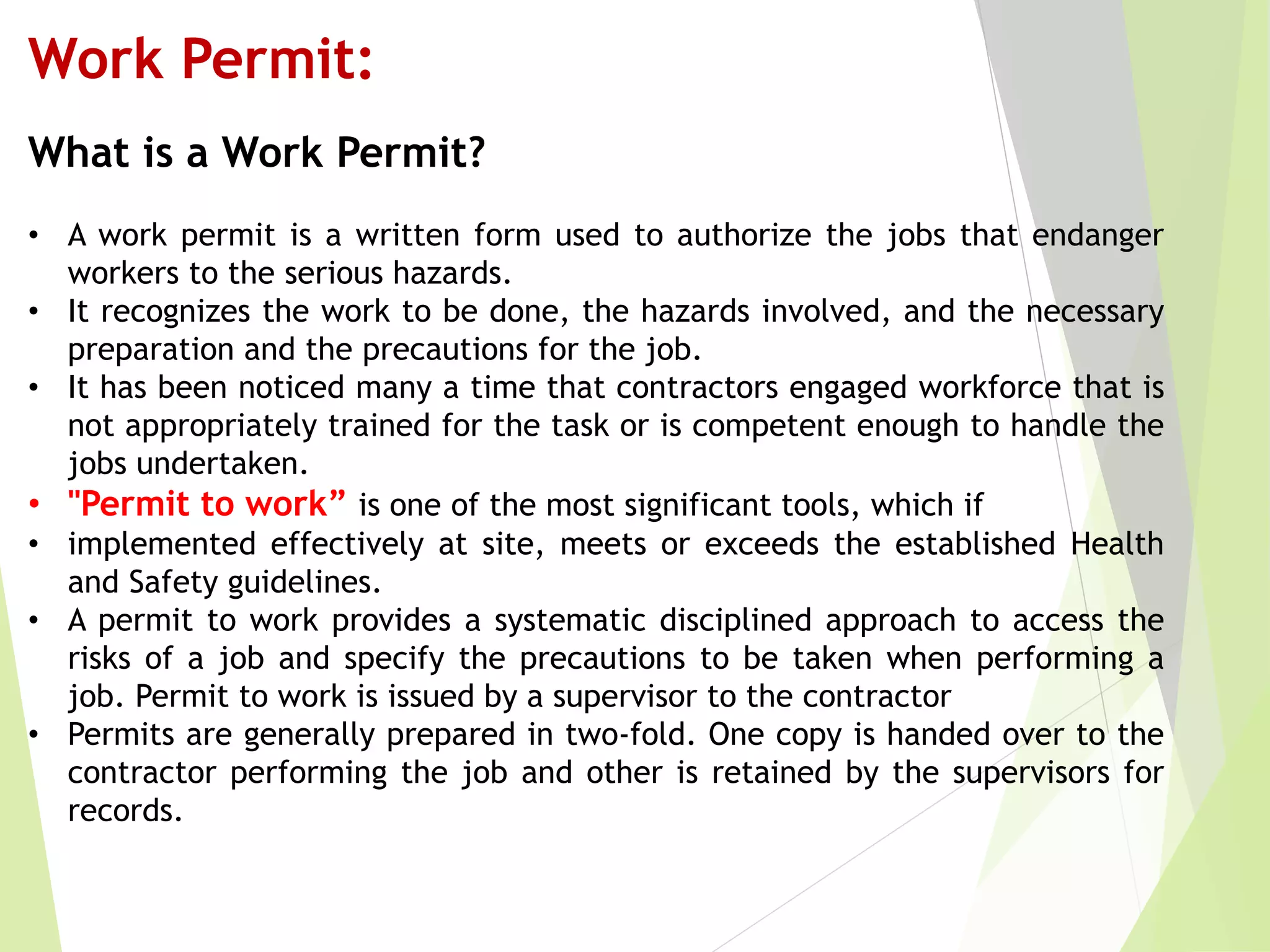Work Permit:
What is a Work Permit?
• A work permit is a written form used to authorize the jobs that endanger
workers to the serious hazards.
• It recognizes the work to be done, the hazards involved, and the necessary
preparation and the precautions for the job.
• It has been noticed many a time that contractors engaged workforce that is
not appropriately trained for the task or is competent enough to handle the
jobs undertaken.
• "Permit to work” is one of the most significant tools, which if
• implemented effectively at site, meets or exceeds the established Health
and Safety guidelines.
• A permit to work provides a systematic disciplined approach to access the
risks of a job and specify the precautions to be taken when performing a
job. Permit to work is issued by a supervisor to the contractor
• Permits are generally prepared in two-fold. One copy is handed over to the
contractor performing the job and other is retained by the supervisors for
records.
 