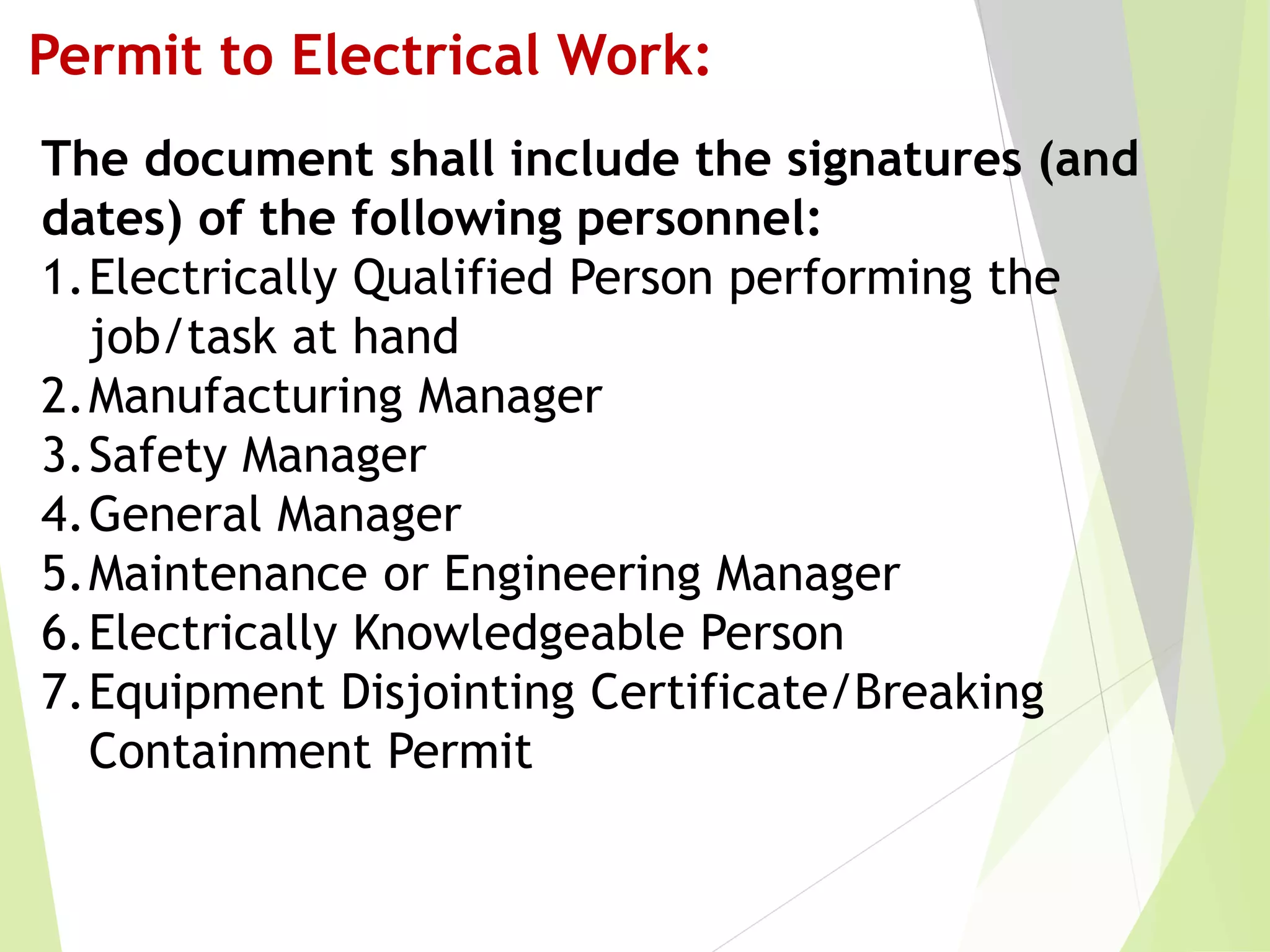 The document shall include the signatures (and
dates) of the following personnel:
1.Electrically Qualified Person performing the
job/task at hand
2.Manufacturing Manager
3.Safety Manager
4.General Manager
5.Maintenance or Engineering Manager
6.Electrically Knowledgeable Person
7.Equipment Disjointing Certificate/Breaking
Containment Permit
Permit to Electrical Work:
 