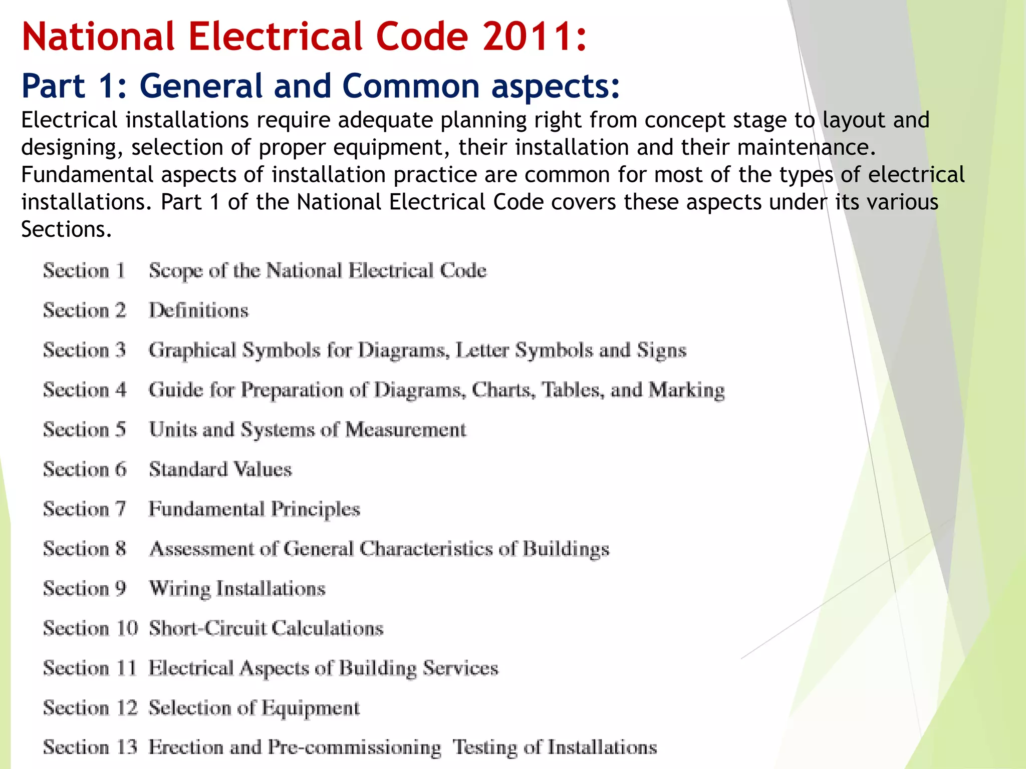 National Electrical Code 2011:
Part 1: General and Common aspects:
Electrical installations require adequate planning right from concept stage to layout and
designing, selection of proper equipment, their installation and their maintenance.
Fundamental aspects of installation practice are common for most of the types of electrical
installations. Part 1 of the National Electrical Code covers these aspects under its various
Sections.
 