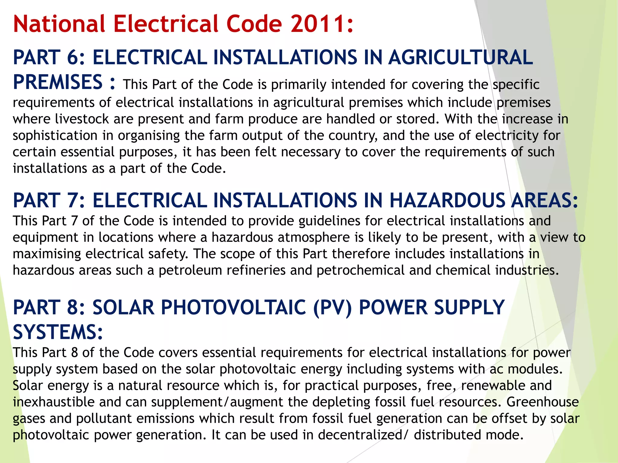PART 6: ELECTRICAL INSTALLATIONS IN AGRICULTURAL
PREMISES : This Part of the Code is primarily intended for covering the specific
requirements of electrical installations in agricultural premises which include premises
where livestock are present and farm produce are handled or stored. With the increase in
sophistication in organising the farm output of the country, and the use of electricity for
certain essential purposes, it has been felt necessary to cover the requirements of such
installations as a part of the Code.
PART 7: ELECTRICAL INSTALLATIONS IN HAZARDOUS AREAS:
This Part 7 of the Code is intended to provide guidelines for electrical installations and
equipment in locations where a hazardous atmosphere is likely to be present, with a view to
maximising electrical safety. The scope of this Part therefore includes installations in
hazardous areas such a petroleum refineries and petrochemical and chemical industries.
PART 8: SOLAR PHOTOVOLTAIC (PV) POWER SUPPLY
SYSTEMS:
This Part 8 of the Code covers essential requirements for electrical installations for power
supply system based on the solar photovoltaic energy including systems with ac modules.
Solar energy is a natural resource which is, for practical purposes, free, renewable and
inexhaustible and can supplement/augment the depleting fossil fuel resources. Greenhouse
gases and pollutant emissions which result from fossil fuel generation can be offset by solar
photovoltaic power generation. It can be used in decentralized/ distributed mode.
National Electrical Code 2011:
 