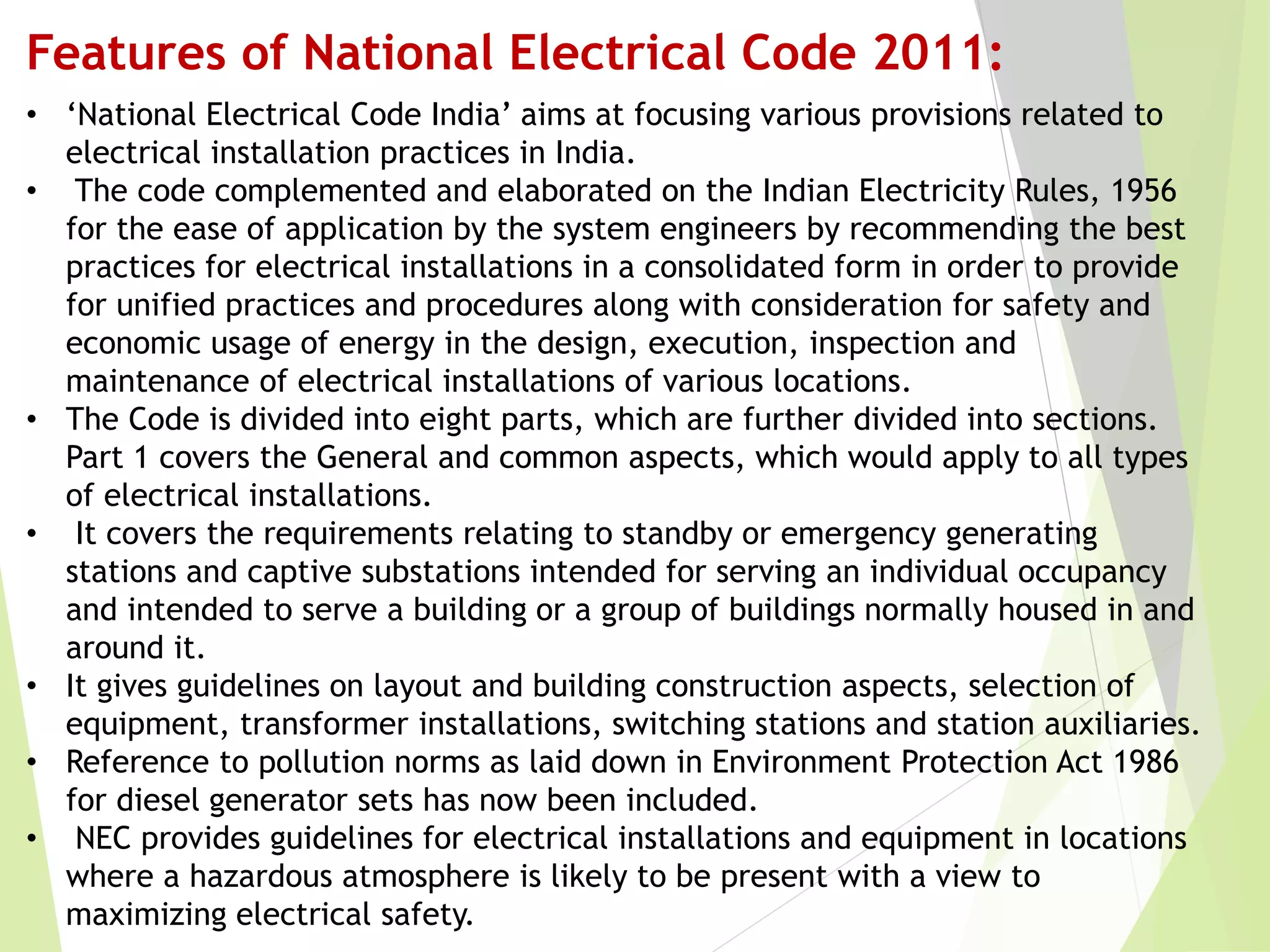 Features of National Electrical Code 2011:
• ‘National Electrical Code India’ aims at focusing various provisions related to
electrical installation practices in India.
• The code complemented and elaborated on the Indian Electricity Rules, 1956
for the ease of application by the system engineers by recommending the best
practices for electrical installations in a consolidated form in order to provide
for unified practices and procedures along with consideration for safety and
economic usage of energy in the design, execution, inspection and
maintenance of electrical installations of various locations.
• The Code is divided into eight parts, which are further divided into sections.
Part 1 covers the General and common aspects, which would apply to all types
of electrical installations.
• It covers the requirements relating to standby or emergency generating
stations and captive substations intended for serving an individual occupancy
and intended to serve a building or a group of buildings normally housed in and
around it.
• It gives guidelines on layout and building construction aspects, selection of
equipment, transformer installations, switching stations and station auxiliaries.
• Reference to pollution norms as laid down in Environment Protection Act 1986
for diesel generator sets has now been included.
• NEC provides guidelines for electrical installations and equipment in locations
where a hazardous atmosphere is likely to be present with a view to
maximizing electrical safety.
 