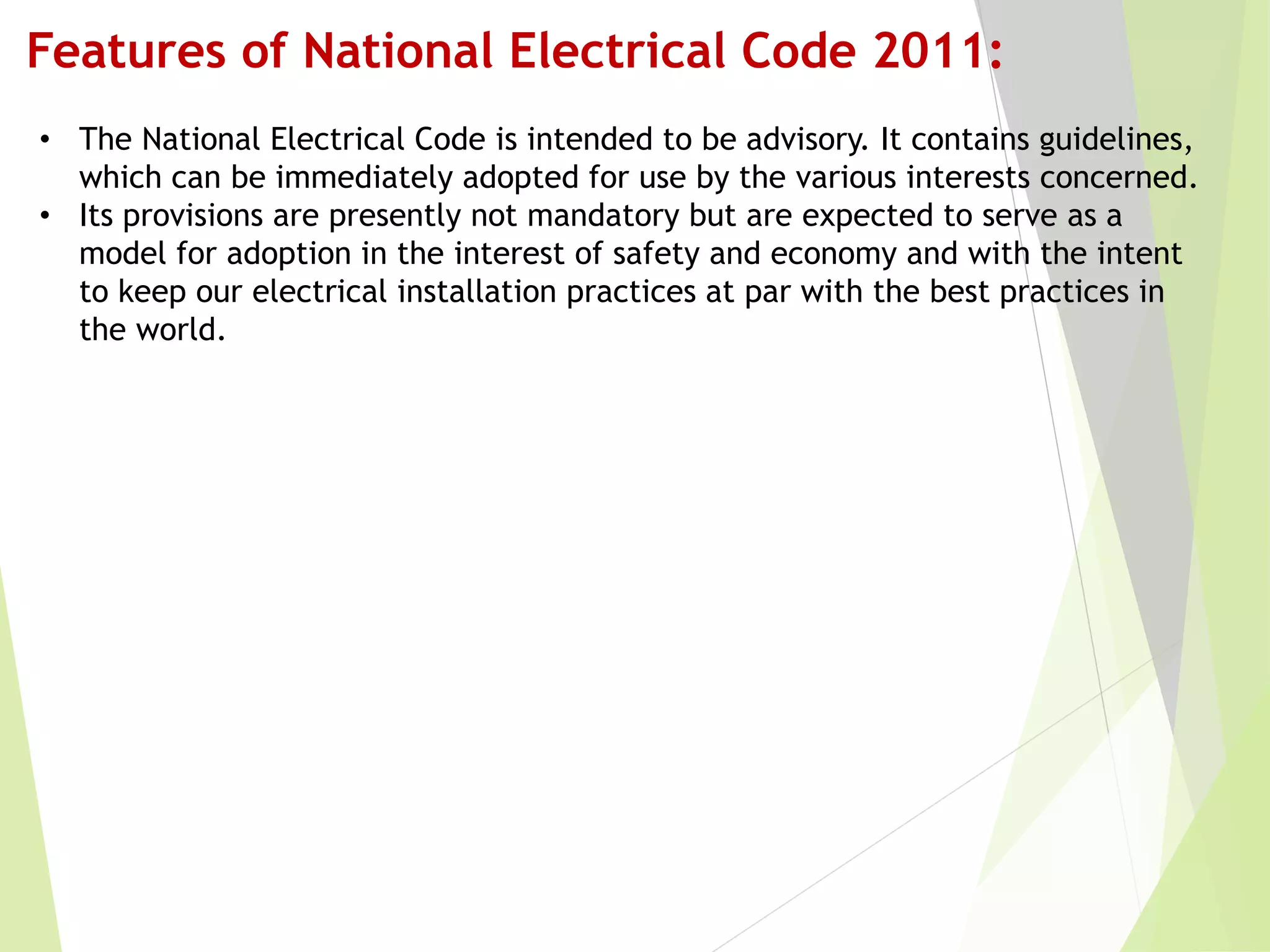 Features of National Electrical Code 2011:
• The National Electrical Code is intended to be advisory. It contains guidelines,
which can be immediately adopted for use by the various interests concerned.
• Its provisions are presently not mandatory but are expected to serve as a
model for adoption in the interest of safety and economy and with the intent
to keep our electrical installation practices at par with the best practices in
the world.
 