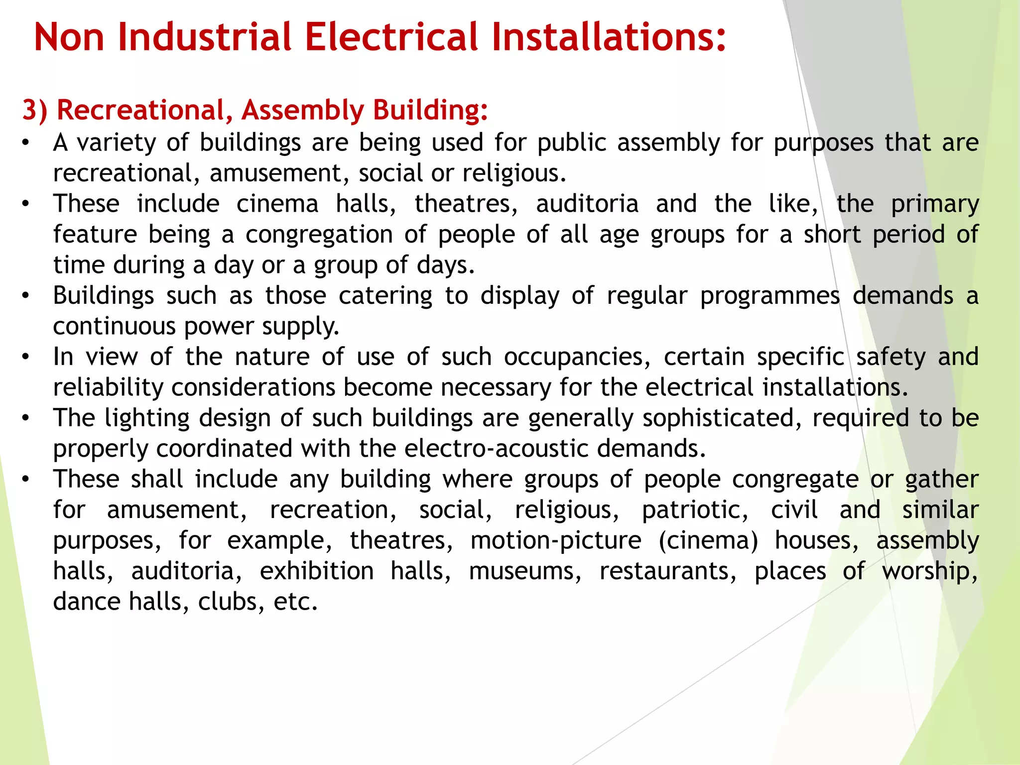 Non Industrial Electrical Installations:
3) Recreational, Assembly Building:
• A variety of buildings are being used for public assembly for purposes that are
recreational, amusement, social or religious.
• These include cinema halls, theatres, auditoria and the like, the primary
feature being a congregation of people of all age groups for a short period of
time during a day or a group of days.
• Buildings such as those catering to display of regular programmes demands a
continuous power supply.
• In view of the nature of use of such occupancies, certain specific safety and
reliability considerations become necessary for the electrical installations.
• The lighting design of such buildings are generally sophisticated, required to be
properly coordinated with the electro-acoustic demands.
• These shall include any building where groups of people congregate or gather
for amusement, recreation, social, religious, patriotic, civil and similar
purposes, for example, theatres, motion-picture (cinema) houses, assembly
halls, auditoria, exhibition halls, museums, restaurants, places of worship,
dance halls, clubs, etc.
 