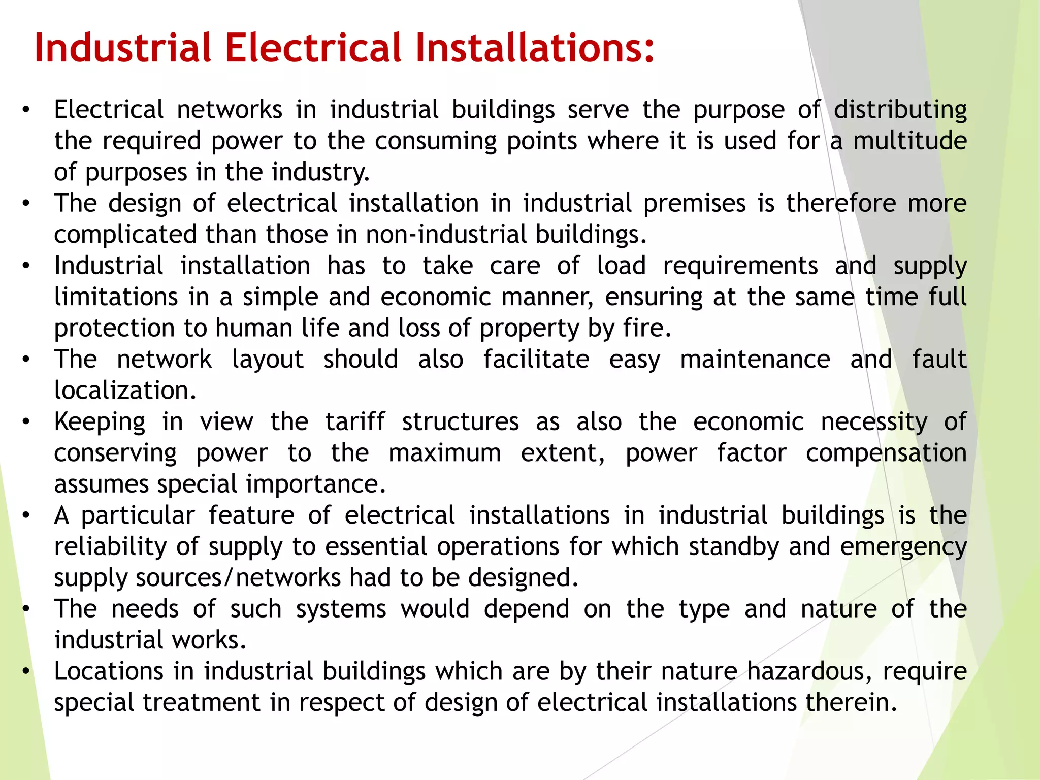 Industrial Electrical Installations:
• Electrical networks in industrial buildings serve the purpose of distributing
the required power to the consuming points where it is used for a multitude
of purposes in the industry.
• The design of electrical installation in industrial premises is therefore more
complicated than those in non-industrial buildings.
• Industrial installation has to take care of load requirements and supply
limitations in a simple and economic manner, ensuring at the same time full
protection to human life and loss of property by fire.
• The network layout should also facilitate easy maintenance and fault
localization.
• Keeping in view the tariff structures as also the economic necessity of
conserving power to the maximum extent, power factor compensation
assumes special importance.
• A particular feature of electrical installations in industrial buildings is the
reliability of supply to essential operations for which standby and emergency
supply sources/networks had to be designed.
• The needs of such systems would depend on the type and nature of the
industrial works.
• Locations in industrial buildings which are by their nature hazardous, require
special treatment in respect of design of electrical installations therein.
 
