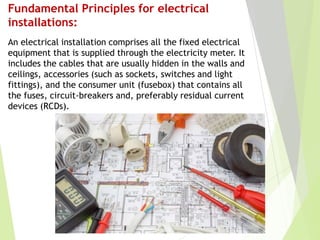 Fundamental Principles for electrical
installations:
An electrical installation comprises all the fixed electrical
equipment that is supplied through the electricity meter. It
includes the cables that are usually hidden in the walls and
ceilings, accessories (such as sockets, switches and light
fittings), and the consumer unit (fusebox) that contains all
the fuses, circuit-breakers and, preferably residual current
devices (RCDs).
 