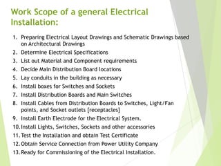 Work Scope of a general Electrical
Installation:
1. Preparing Electrical Layout Drawings and Schematic Drawings based
on Architectural Drawings
2. Determine Electrical Specifications
3. List out Material and Component requirements
4. Decide Main Distribution Board locations
5. Lay conduits in the building as necessary
6. Install boxes for Switches and Sockets
7. Install Distribution Boards and Main Switches
8. Install Cables from Distribution Boards to Switches, Light/Fan
points, and Socket outlets [receptacles]
9. Install Earth Electrode for the Electrical System.
10.Install Lights, Switches, Sockets and other accessories
11.Test the Installation and obtain Test Certificate
12.Obtain Service Connection from Power Utility Company
13.Ready for Commissioning of the Electrical Installation.
 